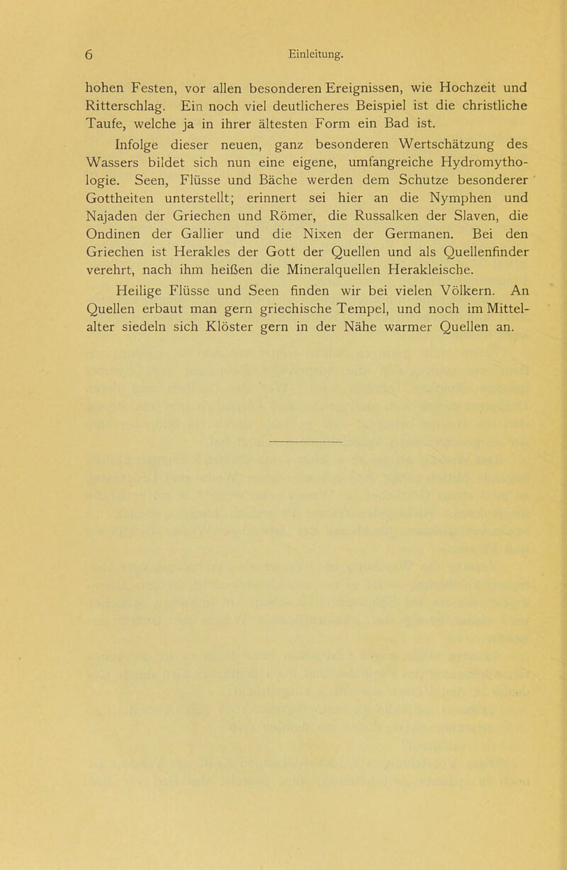 hohen Festen, vor allen besonderen Ereignissen, wie Hochzeit und Ritterschlag. Ein noch viel deutlicheres Beispiel ist die christliche Taufe, welche ja in ihrer ältesten Form ein Bad ist. Infolge dieser neuen, ganz besonderen Wertschätzung des Wassers bildet sich nun eine eigene, umfangreiche Hydromytho- logie. Seen, Flüsse und Bäche werden dem Schutze besonderer Gottheiten unterstellt; erinnert sei hier an die Nymphen und Najaden der Griechen und Römer, die Russalken der Slaven, die Ondinen der Gallier und die Nixen der Germanen. Bei den Griechen ist Herakles der Gott der Quellen und als Quellenfinder verehrt, nach ihm heißen die Mineralquellen Herakleische. Heilige Flüsse und Seen finden wir bei vielen Völkern. An Quellen erbaut man gern griechische Tempel, und noch im Mittel- alter siedeln sich Klöster gern in der Nähe warmer Quellen an.