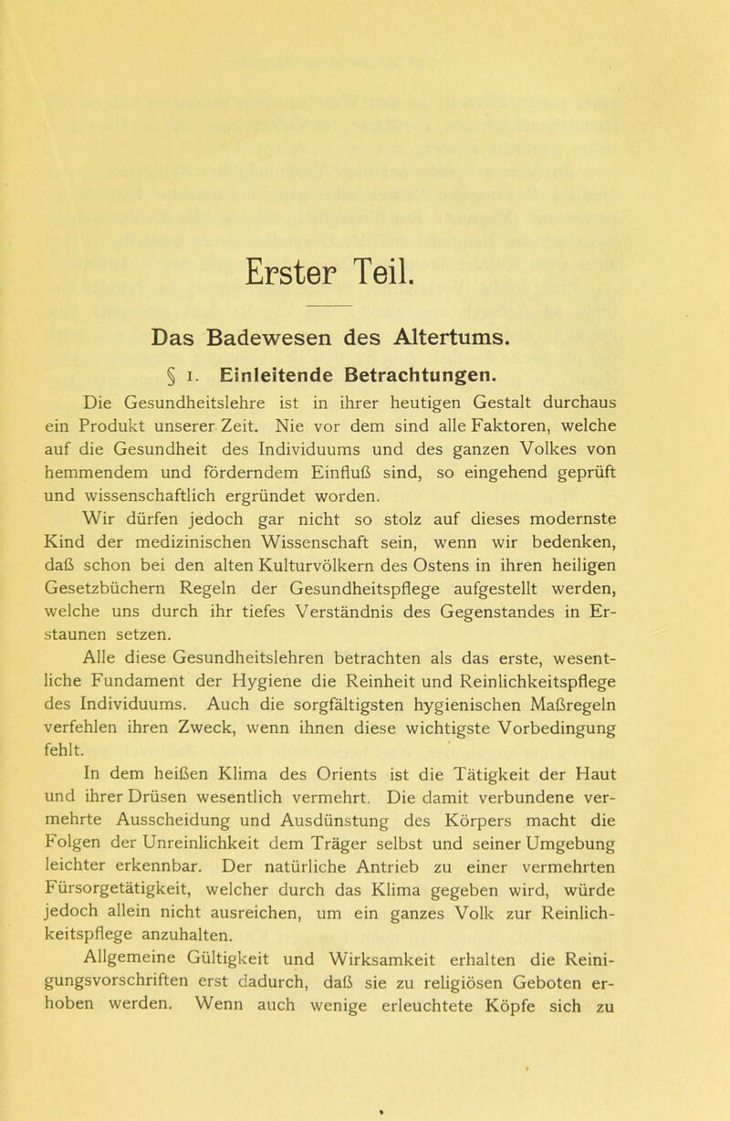 Erster Teil. Das Badewesen des Altertums. § i. Einleitende Betrachtungen. Die Gesundheitslehre ist in ihrer heutigen Gestalt durchaus ein Produkt unserer Zeit. Nie vor dem sind alle Faktoren, welche auf die Gesundheit des Individuums und des ganzen Volkes von hemmendem und forderndem Einfluß sind, so eingehend geprüft und wissenschaftlich ergründet worden. Wir dürfen jedoch gar nicht so stolz auf dieses modernste Kind der medizinischen Wissenschaft sein, wenn wir bedenken, daß schon bei den alten Kulturvölkern des Ostens in ihren heiligen Gesetzbüchern Regeln der Gesundheitspflege aufgestellt werden, welche uns durch ihr tiefes Verständnis des Gegenstandes in Er- staunen setzen. Alle diese Gesundheitslehren betrachten als das erste, wesent- liche Fundament der Hygiene die Reinheit und Reinlichkeitspflege des Individuums. Auch die sorgfältigsten hygienischen Maßregeln verfehlen ihren Zweck, wenn ihnen diese wichtigste Vorbedingung fehlt. In dem heißen Klima des Orients ist die Tätigkeit der Haut und ihrer Drüsen wesentlich vermehrt. Die damit verbundene ver- mehrte Ausscheidung und Ausdünstung des Körpers macht die Folgen der Unreinlichkeit dem Träger selbst und seiner Umgebung leichter erkennbar. Der natürliche Antrieb zu einer vermehrten Fürsorgetätigkeit, welcher durch das Klima gegeben wird, würde jedoch allein nicht ausreichen, um ein ganzes Volk zur Reinlich- keitspflege anzuhalten. Allgemeine Gültigkeit und Wirksamkeit erhalten die Reini- gungsvorschriften erst dadurch, daß sie zu religiösen Geboten er- hoben werden. Wenn auch wenige erleuchtete Köpfe sich zu