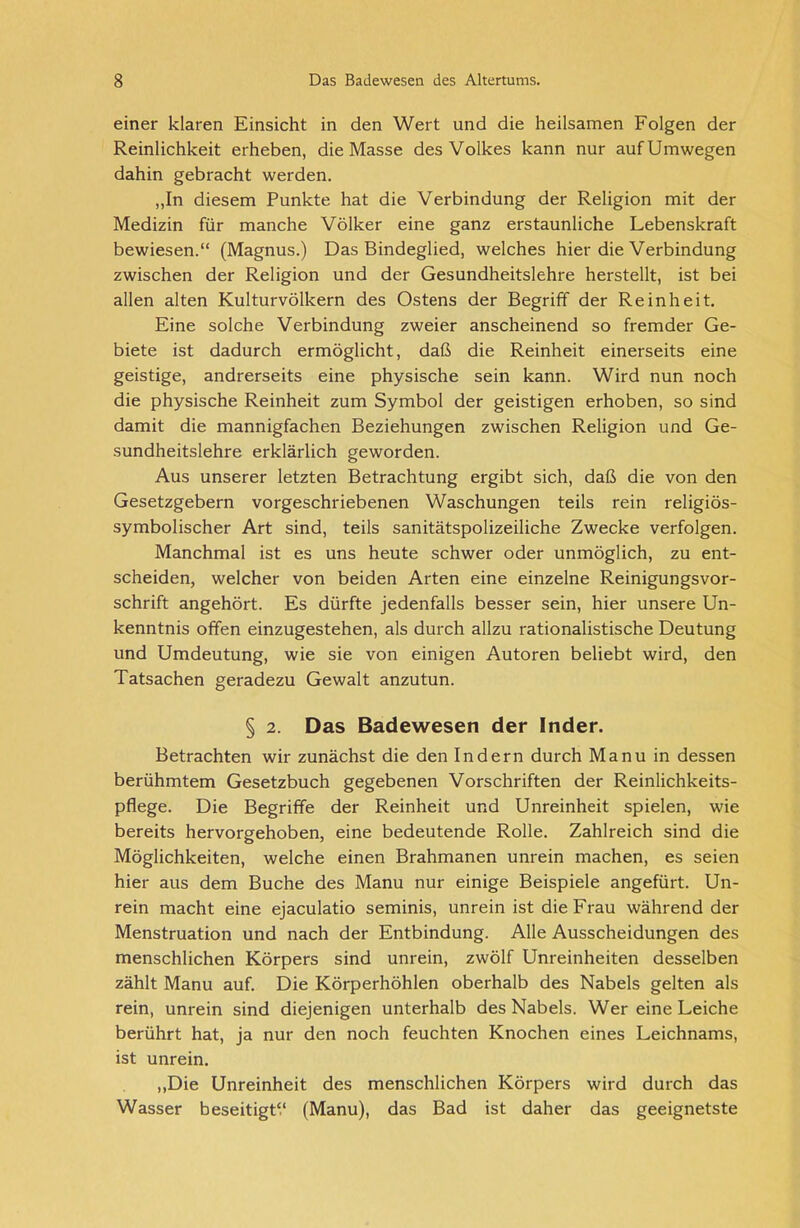 einer klaren Einsicht in den Wert und die heilsamen Folgen der Reinlichkeit erheben, die Masse des Volkes kann nur auf Umwegen dahin gebracht werden. „In diesem Punkte hat die Verbindung der Religion mit der Medizin für manche Völker eine ganz erstaunliche Lebenskraft bewiesen.“ (Magnus.) Das Bindeglied, welches hier die Verbindung zwischen der Religion und der Gesundheitslehre herstellt, ist bei allen alten Kulturvölkern des Ostens der Begriff der Reinheit. Eine solche Verbindung zweier anscheinend so fremder Ge- biete ist dadurch ermöglicht, daß die Reinheit einerseits eine geistige, andrerseits eine physische sein kann. Wird nun noch die physische Reinheit zum Symbol der geistigen erhoben, so sind damit die mannigfachen Beziehungen zwischen Religion und Ge- sundheitslehre erklärlich geworden. Aus unserer letzten Betrachtung ergibt sich, daß die von den Gesetzgebern vorgeschriebenen Waschungen teils rein religiös- symbolischer Art sind, teils sanitätspolizeiliche Zwecke verfolgen. Manchmal ist es uns heute schwer oder unmöglich, zu ent- scheiden, welcher von beiden Arten eine einzelne Reinigungsvor- schrift angehört. Es dürfte jedenfalls besser sein, hier unsere Un- kenntnis offen einzugestehen, als durch allzu rationalistische Deutung und Umdeutung, wie sie von einigen Autoren beliebt wird, den Tatsachen geradezu Gewalt anzutun. § 2. Das Badewesen der Inder. Betrachten wir zunächst die den Indern durch Manu in dessen berühmtem Gesetzbuch gegebenen Vorschriften der Reinlichkeits- pflege. Die Begriffe der Reinheit und Unreinheit spielen, wie bereits hervorgehoben, eine bedeutende Rolle. Zahlreich sind die Möglichkeiten, welche einen Brahmanen unrein machen, es seien hier aus dem Buche des Manu nur einige Beispiele angefürt. Un- rein macht eine ejaculatio seminis, unrein ist die Frau während der Menstruation und nach der Entbindung. Alle Ausscheidungen des menschlichen Körpers sind unrein, zwölf Unreinheiten desselben zählt Manu auf. Die Körperhöhlen oberhalb des Nabels gelten als rein, unrein sind diejenigen unterhalb des Nabels. Wer eine Leiche berührt hat, ja nur den noch feuchten Knochen eines Leichnams, ist unrein. „Die Unreinheit des menschlichen Körpers wird durch das Wasser beseitigte (Manu), das Bad ist daher das geeignetste