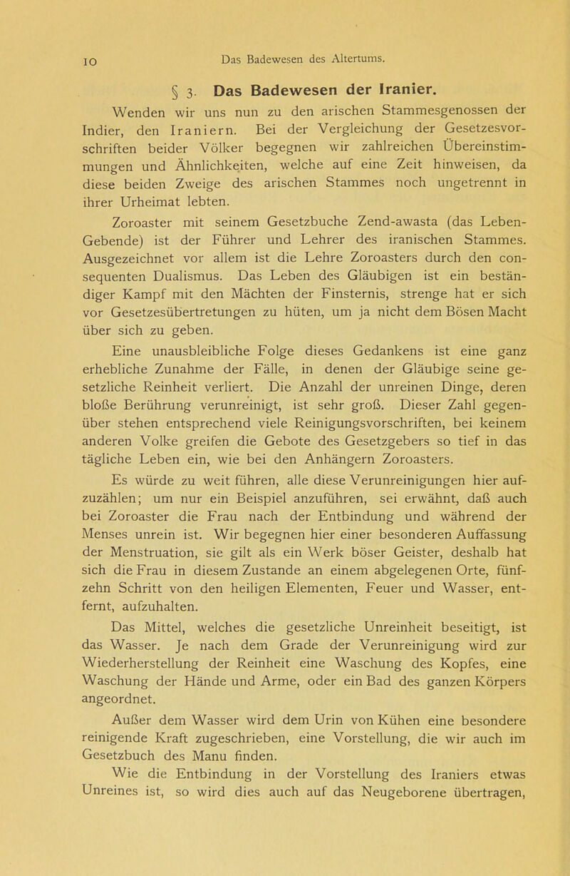 IO § 3. Das Badewesen der Iranier. Wenden wir uns nun zu den arischen Stammesgenossen der Indier, den Iraniern. Bei der Vergleichung der Gesetzesvor- schriften beider Völker begegnen wir zahlreichen Übereinstim- mungen und Ähnlichkeiten, welche auf eine Zeit h inweisen, da diese beiden Zweige des arischen Stammes noch ungetrennt in ihrer Urheimat lebten. Zoroaster mit seinem Gesetzbuche Zend-awasta (das Leben- Gebende) ist der Führer und Lehrer des iranischen Stammes. Ausgezeichnet vor allem ist die Lehre Zoroasters durch den con- sequenten Dualismus. Das Leben des Gläubigen ist ein bestän- diger Kampf mit den Mächten der Finsternis, strenge hat er sich vor Gesetzesübertretungen zu hüten, um ja nicht dem Bösen Macht über sich zu geben. Eine unausbleibliche Folge dieses Gedankens ist eine ganz erhebliche Zunahme der Fälle, in denen der Gläubige seine ge- setzliche Reinheit verliert. Die Anzahl der unreinen Dinge, deren bloße Berührung verunreinigt, ist sehr groß. Dieser Zahl gegen- über stehen entsprechend viele Reinigungsvorschriften, bei keinem anderen Volke greifen die Gebote des Gesetzgebers so tief in das tägliche Leben ein, wie bei den Anhängern Zoroasters. Es würde zu weit führen, alle diese Verunreinigungen hierauf- zuzählen; um nur ein Beispiel anzuführen, sei erwähnt, daß auch bei Zoroaster die Frau nach der Entbindung und während der Menses unrein ist. Wir begegnen hier einer besonderen Auffassung der Menstruation, sie gilt als ein Werk böser Geister, deshalb hat sich die Frau in diesem Zustande an einem abgelegenen Orte, fünf- zehn Schritt von den heiligen Elementen, Feuer und Wasser, ent- fernt, aufzuhalten. Das Mittel, welches die gesetzliche Unreinheit beseitigt, ist das Wasser. Je nach dem Grade der Verunreinigung wird zur Wiederherstellung der Reinheit eine Waschung des Kopfes, eine Waschung der Hände und Arme, oder ein Bad des ganzen Körpers angeordnet. Außer dem Wasser wird dem Urin von Kühen eine besondere reinigende Kraft zugeschrieben, eine Vorstellung, die wir auch im Gesetzbuch des Manu finden. Wie die Entbindung in der Vorstellung des Iraniers etwas Unreines ist, so wird dies auch auf das Neugeborene übertragen,