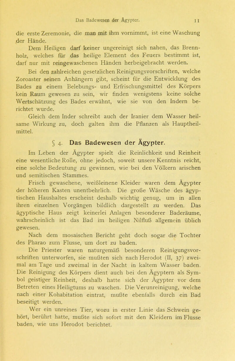 die erste Zeremonie, die man mit ihm vornimmt, ist eine Waschung der Hände. Dem Heiligen darf keiner ungereinigt sich nahen, das Brenn- holz, welches für das heilige Element des Feuers bestimmt ist, darf nur mit reingewaschenen Händen herbeigebracht werden. Bei den zahlreichen gesetzlichen Reinigungsvorschriften, welche Zoroaster seinen Anhängern gibt, scheint für die Entwicklung des Bades zu einem Belebungs- und Erfrischungsmittel des Körpers kein Raum gewesen zu sein, wir finden wenigstens keine solche Wertschätzung des Bades erwähnt, wie sie von den Indern be- richtet wurde. Gleich dem Inder schreibt auch der Iranier dem Wasser heil- same Wirkung zu, doch galten ihm die Pflanzen als Hauptheil- mittel. § 4. Das Badewesen der Ägypter. Im Leben der Ägypter spielt die Reinlichkeit und Reinheit eine wesentliche Rolle, ohne jedoch, soweit unsere Kenntnis reicht, eine solche Bedeutung zu gewinnen, wie bei den Völkern arischen und semitischen Stammes. Frisch gewaschene, weißleinene Kleider waren dem Ägypter der höheren Kasten unentbehrlich. Die große Wäsche des ägyp- tischen Haushaltes erscheint deshalb wichtig genug, um in allen ihren einzelnen Vorgängen bildlich dargestellt zu werden. Das ägyptische Haus zeigt keinerlei Anlagen besonderer Baderäume, wahrscheinlich ist das Bad im heiligen Nilfluß allgemein üblich gewesen. Nach dem mosaischen Bericht geht doch sogar die Tochter des Pharao zum Flusse, um dort zu baden. Die Priester waren naturgemäß besonderen Reinigungsvor- schriften unterworfen, sie mußten sich nach Herodot (II, 37) zwei- mal am Tage und zweimal in der Nacht in kaltem Wasser baden. Die Reinigung des Körpers dient auch bei den Ägyptern als Sym- bol geistiger Reinheit, deshalb hatte sich der Ägypter vor dem Betreten eines Pleiligtums zu waschen. Die Verunreinigung, welche nach einer Kohabitation eintrat, mußte ebenfalls durch ein Bad beseitigt werden. Wer ein unreines Tier, wozu in erster Linie das Schwein ge- hört, berührt hatte, mußte sich sofort mit den Kleidern im Flusse baden, wie uns Herodot berichtet.