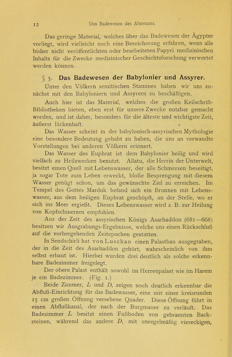 Das geringe Material, welches über das Badewesen der Ägypter vorliegt, wird vielleicht noch eine Bereicherung erfahren, wenn alle bisher nicht veröffentlichten oder bearbeiteten Papyri medizinischen Inhalts für die Zwecke medizinischer Geschichtsforschung verwertet werden können. § 5. Das Badewesen der Babylonier und Assyrer. Unter den Völkern semitischen Stammes haben wir uns zu- nächst mit den Babyloniern und Assyrern zu beschäftigen. Auch hier ist das Material, welches die großen Keilschrift- Bibliotheken bieten, eben erst für unsere Zwecke nutzbar gemacht worden, und ist daher, besonders für die älteste und wichtigste Zeit, äußerst lückenhaft. • Das Wasser scheint in der babylonisch-assyrischen Mythologie eine besondere Bedeutung gehabt zu haben, die uns an verwandte Vorstellungen bei anderen Völkern erinnert. Das Wasser des Euphrat ist dem Babylonier heilig und wird vielfach zu Heilzwecken benutzt. Allatu, die Herrin der Unterwelt, besitzt einen Quell mit Lebenswasser, der alle Schmerzen beseitigt, ja sogar Tote zum Leben erweckt, bloße Besprengung mit diesem Wasser genügt schon, um das gewünschte Ziel zu erreichen. Im Tempel des Gottes Marduk befand sich ein Brunnen mit Lebens- wasser, aus dem heiligen Euphrat geschöpft, an der Stelle, wo er sich ins Meer ergießt. Dieses Lebenswasser wird z. B. zur Heilung von Kopfschmerzen empfohlen. Aus der Zeit des assyrischen Königs Asarhaddon (681—668) besitzen wir Ausgrabungs-Ergebnisse, welche uns einen Rückschluß auf die vorhergehenden Zeitepochen gestatten. In Sendschirli hat vonLuschan einen Palastbau ausgegraben, der in die Zeit des Asarhaddon gehört, wahrscheinlich von ihm selbst erbaut ist. Hierbei wurden drei deutlich als solche erkenn- bare Badezimmer freigelegt. Der obere Palast enthält sowohl im Herrenpalast wie im Harem je ein Badezimmer. (Fig. 1.) Beide Zimmer, L und D, zeigen noch deutlich erkennbar die Abfluß-Einrichtung für das Badewasser, eine mit einer kreisrunden 15 cm großen Öffnung versehene Quader. Diese Öffnung führt in einen Abflußkanal, der nach der Burgmauer zu verläuft. Das Badezimmer L besitzt einen Fußboden von gebrannten Back- steinen, während das andere D, mit unregelmäßig viereckigen,