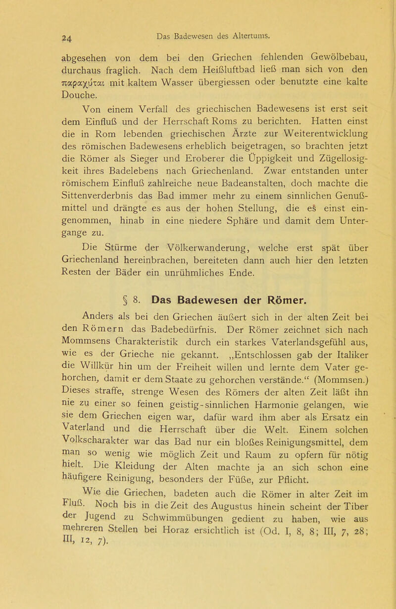 abgesehen von dem bei den Griechen fehlenden Gewölbebau, durchaus fraglich. Nach dem Heißluftbad ließ man sich von den Tcapa^uvat mit kaltem Wasser übergiessen oder benutzte eine kalte Douche. Von einem Verfall des griechischen Badewesens ist erst seit dem Einfluß und der Herrschaft Roms zu berichten. Hatten einst die in Rom lebenden griechischen Ärzte zur Weiterentwicklung des römischen Badewesens erheblich beigetragen, so brachten jetzt die Römer als Sieger und Eroberer die Üppigkeit und Zügellosig- keit ihres Badelebens nach Griechenland. Zwar entstanden unter römischem Einfluß zahlreiche neue Badeanstalten, doch machte die Sittenverderbnis das Bad immer mehr zu einem sinnlichen Genuß- mittel und drängte es aus der hohen Stellung, die e§ einst ein- genommen, hinab in eine niedere Sphäre und damit dem Unter- gänge zu. Die Stürme der Völkerwanderung, welche erst spät über Griechenland hereinbrachen, bereiteten dann auch hier den letzten Resten der Bäder ein unrühmliches Ende. § 8. Das Badewesen der Römer. Anders als bei den Griechen äußert sich in der alten Zeit bei den Römern das Badebedürfnis. Der Römer zeichnet sich nach Mommsens Charakteristik durch ein starkes Vaterlandsgefühl aus, wie es der Grieche nie gekannt. „Entschlossen gab der Italiker die Willkür hin um der Freiheit willen und lernte dem Vater ge- horchen, damit er dem Staate zu gehorchen verstände.“ (Mommsen.) Dieses straffe, strenge Wesen des Römers der alten Zeit läßt ihn me zu einer so feinen geistig-sinnlichen Harmonie gelangen, wie sie dem Griechen eigen war, dafür ward ihm aber als Ersatz ein Vaterland und die Herrschaft über die Welt. Einem solchen Volkscharakter war das Bad nur ein bloßes Reinigungsmittel, dem man so wenig wie möglich Zeit und Raum zu opfern für nötig hielt. Die Kleidung der Alten machte ja an sich schon eine häufigere Reinigung, besonders der Füße, zur Pflicht. Wie die Griechen, badeten auch die Römer in alter Zeit im Fluß. Noch bis in die Zeit des Augustus hinein scheint der Tiber det Jugend zu Schwimmübungen gedient zu haben, wie aus mehreren Stellen bei Horaz ersichtlich ist (Od. I, 8, 8; III, 7, 28; ni> 12, 7).