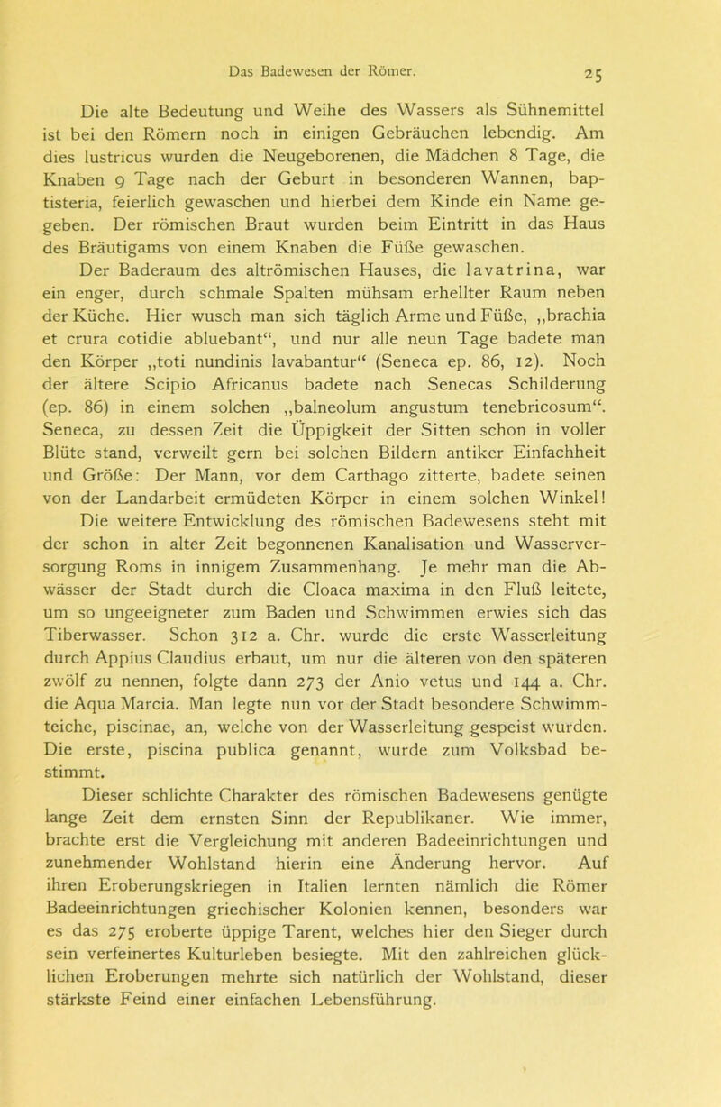 Die alte Bedeutung und Weihe des Wassers als Sühnemittel ist bei den Römern noch in einigen Gebräuchen lebendig. Am dies lustricus wurden die Neugeborenen, die Mädchen 8 Tage, die Knaben 9 Tage nach der Geburt in besonderen Wannen, bap- tisteria, feierlich gewaschen und hierbei dem Kinde ein Name ge- geben. Der römischen Braut wurden beim Eintritt in das Haus des Bräutigams von einem Knaben die Füße gewaschen. Der Baderaum des altrömischen Hauses, die lavatrina, war ein enger, durch schmale Spalten mühsam erhellter Raum neben der Küche. Hier wusch man sich täglich Arme und Füße, ,,brachia et crura cotidie abluebant“, und nur alle neun Tage badete man den Körper ,,toti nundinis lavabantur“ (Seneca ep. 86, 12). Noch der ältere Scipio Africanus badete nach Senecas Schilderung (ep. 86) in einem solchen „balneolum angustum tenebricosum“. Seneca, zu dessen Zeit die Üppigkeit der Sitten schon in voller Blüte stand, verweilt gern bei solchen Bildern antiker Einfachheit und Größe: Der Mann, vor dem Carthago zitterte, badete seinen von der Landarbeit ermüdeten Körper in einem solchen Winkel! Die weitere Entwicklung des römischen Badewesens steht mit der schon in alter Zeit begonnenen Kanalisation und Wasserver- sorgung Roms in innigem Zusammenhang. Je mehr man die Ab- wässer der Stadt durch die Cloaca maxima in den Fluß leitete, um so ungeeigneter zum Baden und Schwimmen erwies sich das Tiberwasser. Schon 312 a. Chr. wurde die erste Wasserleitung durch Appius Claudius erbaut, um nur die älteren von den späteren zwölf zu nennen, folgte dann 273 der Anio vetus und 144 a. Chr. die Aqua Marcia. Man legte nun vor der Stadt besondere Schwimm- teiche, piscinae, an, welche von der Wasserleitung gespeist wurden. Die erste, piscina publica genannt, wurde zum Volksbad be- stimmt. Dieser schlichte Charakter des römischen Badewesens genügte lange Zeit dem ernsten Sinn der Republikaner. Wie immer, brachte erst die Vergleichung mit anderen Badeeinrichtungen und zunehmender Wohlstand hierin eine Änderung hervor. Auf ihren Eroberungskriegen in Italien lernten nämlich die Römer Badeeinrichtungen griechischer Kolonien kennen, besonders war es das 275 eroberte üppige Tarent, welches hier den Sieger durch sein verfeinertes Kulturleben besiegte. Mit den zahlreichen glück- lichen Eroberungen mehrte sich natürlich der Wohlstand, dieser stärkste Feind einer einfachen Lebensführung.