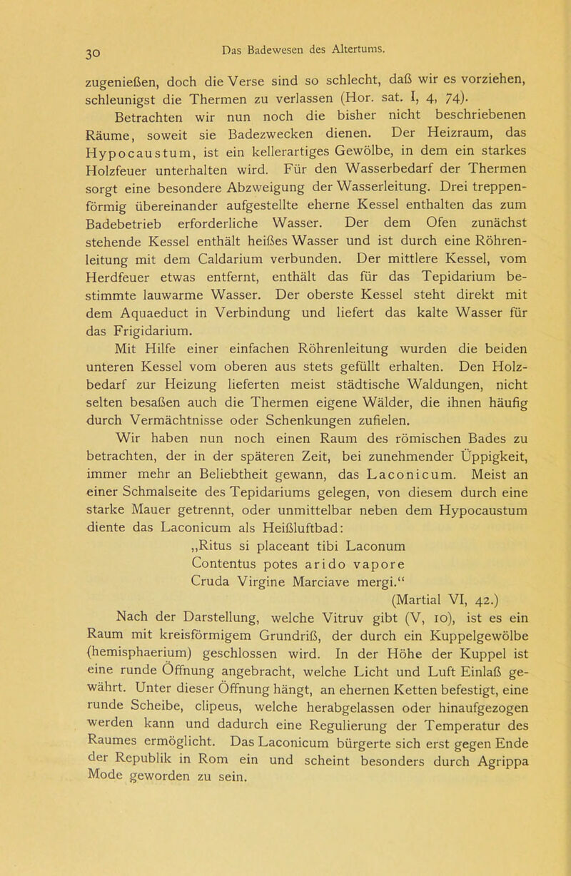 zugenießen, doch die Verse sind so schlecht, daß wir es vorziehen, schleunigst die Thermen zu verlassen (Hör. sat. I, 4, 74)- Betrachten wir nun noch die bisher nicht beschriebenen Räume, soweit sie Badezwecken dienen. Der Heizraum, das Hypocaustum, ist ein kellerartiges Gewölbe, in dem ein starkes Holzfeuer unterhalten wird. Für den Wasserbedarf der Thermen sorgt eine besondere Abzweigung der Wasserleitung. Drei treppen- förmig übereinander aufgestellte eherne Kessel enthalten das zum Badebetrieb erforderliche Wasser. Der dem Ofen zunächst stehende Kessel enthält heißes Wasser und ist durch eine Röhren- leitung mit dem Caldarium verbunden. Der mittlere Kessel, vom Herdfeuer etwas entfernt, enthält das für das Tepidarium be- stimmte lauwarme Wasser. Der oberste Kessel steht direkt mit dem Aquaeduct in Verbindung und liefert das kalte Wasser für das Frigidarium. Mit Hilfe einer einfachen Röhrenleitung wurden die beiden unteren Kessel vom oberen aus stets gefüllt erhalten. Den Holz- bedarf zur Heizung lieferten meist städtische Waldungen, nicht selten besaßen auch die Thermen eigene Wälder, die ihnen häufig durch Vermächtnisse oder Schenkungen zufielen. Wir haben nun noch einen Raum des römischen Bades zu betrachten, der in der späteren Zeit, bei zunehmender Üppigkeit, immer mehr an Beliebtheit gewann, das Laconicum. Meist an einer Schmalseite des Tepidariums gelegen, von diesem durch eine starke Mauer getrennt, oder unmittelbar neben dem Hypocaustum diente das Laconicum als Heißluftbad: „Ritus si placeant tibi Laconum Contentus potes arido vapore Cruda Virgine Marciave mergi.“ (Martial VI, 42.) Nach der Darstellung, welche Vitruv gibt (V, 10), ist es ein Raum mit kreisförmigem Grundriß, der durch ein Kuppelgewölbe (hemisphaerium) geschlossen wird. In der Höhe der Kuppel ist eine runde Öffnung angebracht, welche Licht und Luft Einlaß ge- währt. Unter dieser Öffnung hängt, an ehernen Ketten befestigt, eine runde Scheibe, clipeus, welche herabgelassen oder hinaufgezogen werden kann und dadurch eine Regulierung der Temperatur des Raumes ermöglicht. Das Laconicum bürgerte sich erst gegen Ende der Republik in Rom ein und scheint besonders durch Agrippa Mode geworden zu sein.