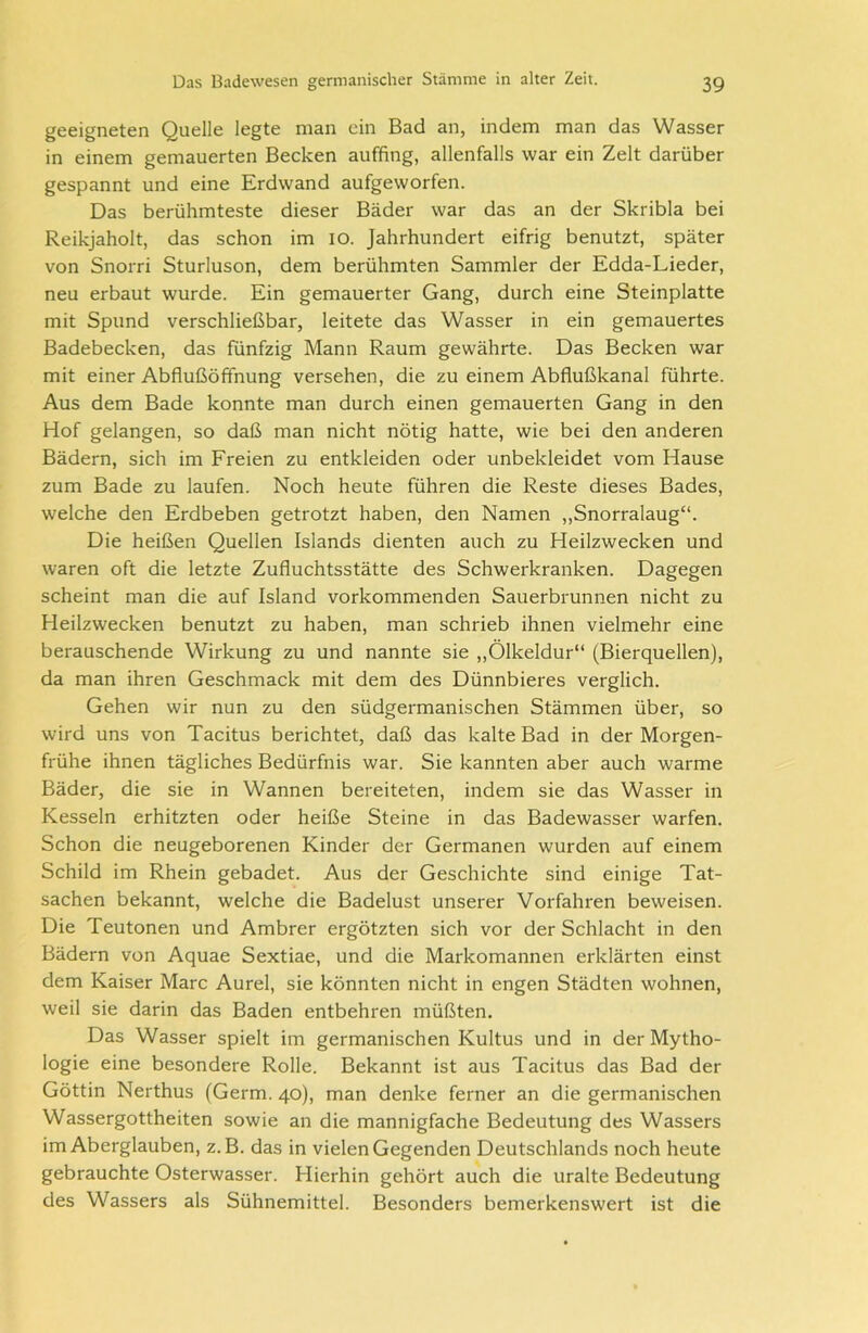 geeigneten Quelle legte man ein Bad an, indem man das Wasser in einem gemauerten Becken auffing, allenfalls war ein Zelt darüber gespannt und eine Erdwand aufgeworfen. Das berühmteste dieser Bäder war das an der Skribla bei Reikjaholt, das schon im io. Jahrhundert eifrig benutzt, später von Snorri Sturluson, dem berühmten Sammler der Edda-Lieder, neu erbaut wurde. Ein gemauerter Gang, durch eine Steinplatte mit Spund verschließbar, leitete das Wasser in ein gemauertes Badebecken, das fünfzig Mann Raum gewährte. Das Becken war mit einer Abflußöffnung versehen, die zu einem Abflußkanal führte. Aus dem Bade konnte man durch einen gemauerten Gang in den Hof gelangen, so daß man nicht nötig hatte, wie bei den anderen Bädern, sich im Freien zu entkleiden oder unbekleidet vom Hause zum Bade zu laufen. Noch heute führen die Reste dieses Bades, welche den Erdbeben getrotzt haben, den Namen „Snorralaug“. Die heißen Quellen Islands dienten auch zu Heilzwecken und waren oft die letzte Zufluchtsstätte des Schwerkranken. Dagegen scheint man die auf Island vorkommenden Sauerbrunnen nicht zu Heilzwecken benutzt zu haben, man schrieb ihnen vielmehr eine berauschende Wirkung zu und nannte sie „Ölkeldur“ (Bierquellen), da man ihren Geschmack mit dem des Dünnbieres verglich. Gehen wir nun zu den südgermanischen Stämmen über, so wird uns von Tacitus berichtet, daß das kalte Bad in der Morgen- frühe ihnen tägliches Bedürfnis war. Sie kannten aber auch warme Bäder, die sie in Wannen bereiteten, indem sie das Wasser in Kesseln erhitzten oder heiße Steine in das Badewasser warfen. Schon die neugeborenen Kinder der Germanen wurden auf einem Schild im Rhein gebadet. Aus der Geschichte sind einige Tat- sachen bekannt, welche die Badelust unserer Vorfahren beweisen. Die Teutonen und Ambrer ergötzten sich vor der Schlacht in den Bädern von Aquae Sextiae, und die Markomannen erklärten einst dem Kaiser Marc Aurel, sie könnten nicht in engen Städten wohnen, weil sie darin das Baden entbehren müßten. Das Wasser spielt im germanischen Kultus und in der Mytho- logie eine besondere Rolle. Bekannt ist aus Tacitus das Bad der Göttin Nerthus (Germ. 40), man denke ferner an die germanischen Wassergottheiten sowie an die mannigfache Bedeutung des Wassers im Aberglauben, z. B. das in vielen Gegenden Deutschlands noch heute gebrauchte Osterwasser. Hierhin gehört auch die uralte Bedeutung des Wassers als Sühnemittel. Besonders bemerkenswert ist die