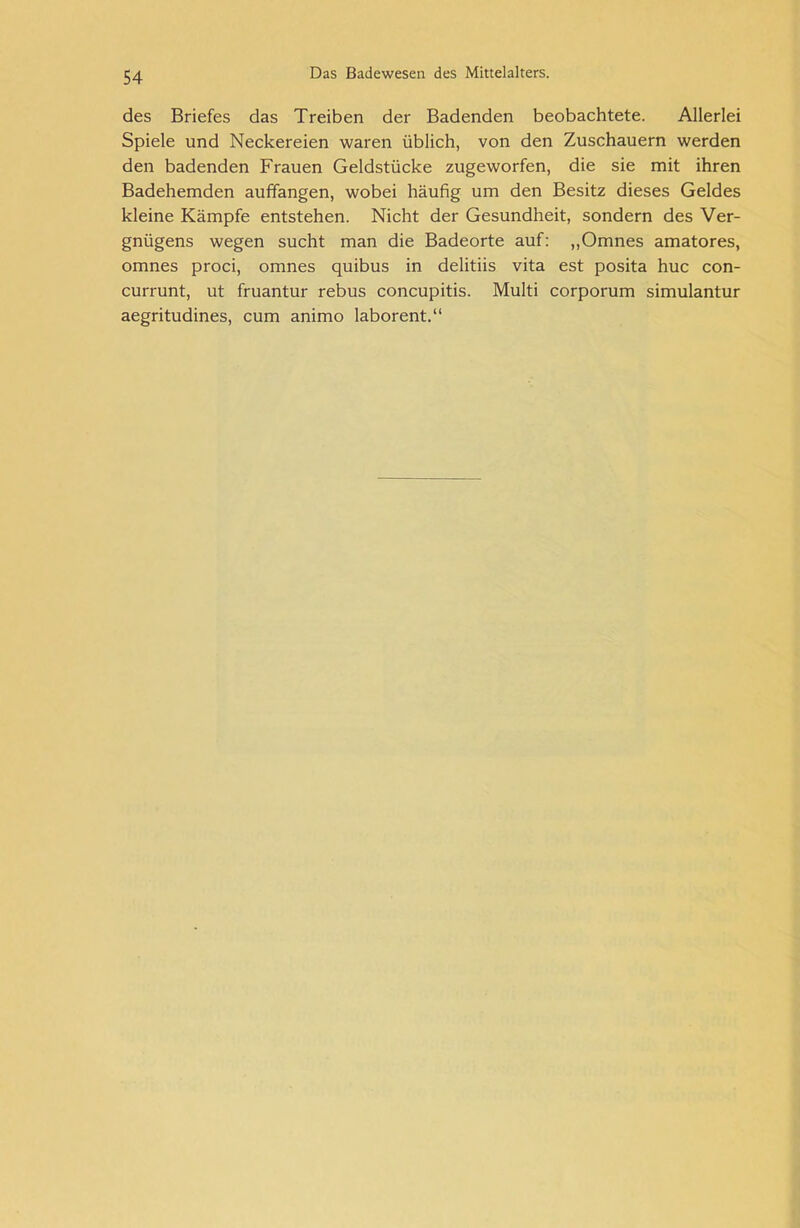 des Briefes das Treiben der Badenden beobachtete. Allerlei Spiele und Neckereien waren üblich, von den Zuschauern werden den badenden Frauen Geldstücke zugeworfen, die sie mit ihren Badehemden auffangen, wobei häufig um den Besitz dieses Geldes kleine Kämpfe entstehen. Nicht der Gesundheit, sondern des Ver- gnügens wegen sucht man die Badeorte auf: „Omnes amatores, omnes proci, omnes quibus in delitiis vita est posita huc con- currunt, ut fruantur rebus concupitis. Multi corporum simulantur aegritudines, cum animo laborent.“