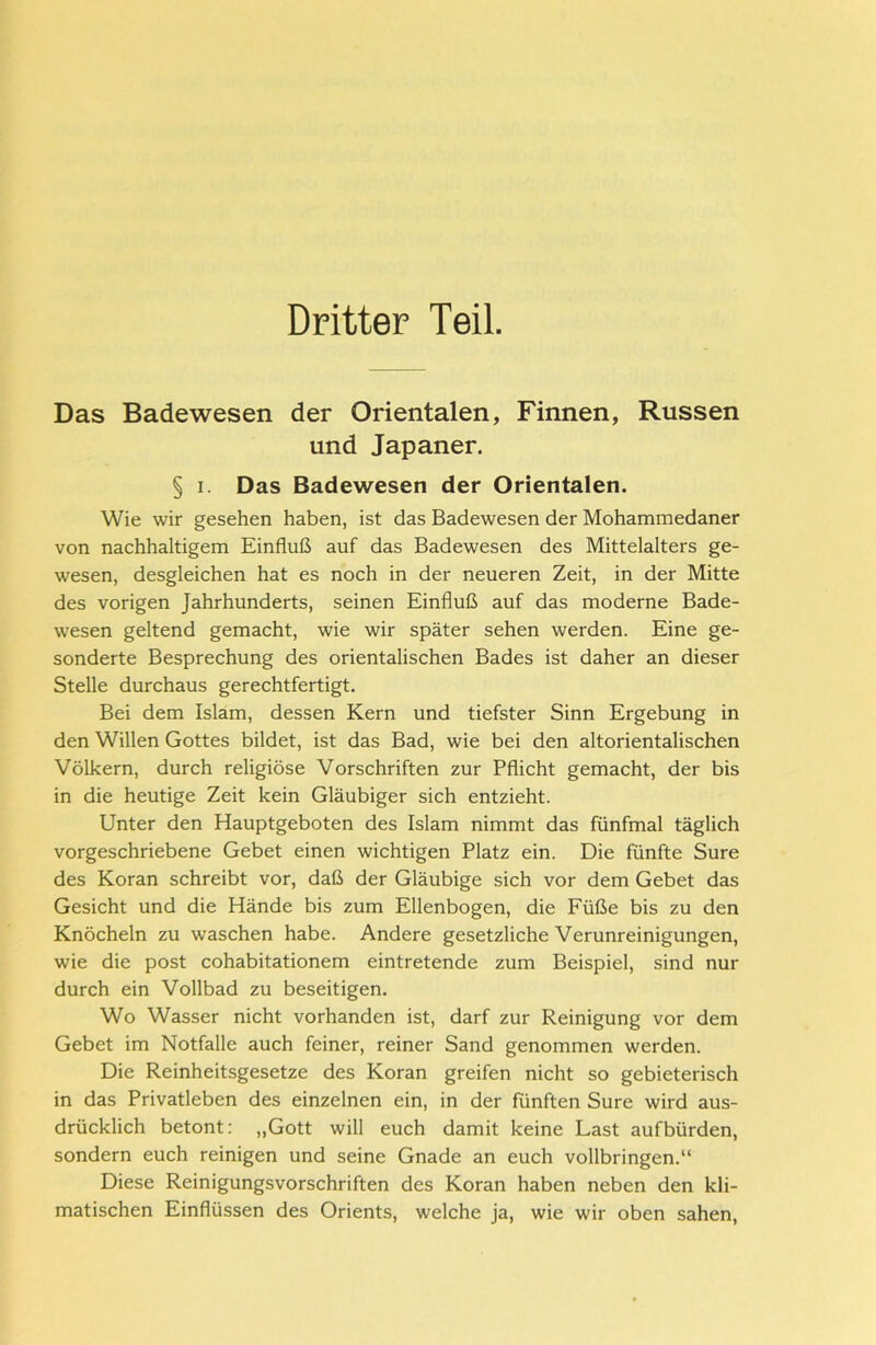 Dritter Teil. Das Badewesen der Orientalen, Finnen, Russen und Japaner. § i. Das Badewesen der Orientalen. Wie wir gesehen haben, ist das Badewesen der Mohammedaner von nachhaltigem Einfluß auf das Badewesen des Mittelalters ge- wesen, desgleichen hat es noch in der neueren Zeit, in der Mitte des vorigen Jahrhunderts, seinen Einfluß auf das moderne Bade- wesen geltend gemacht, wie wir später sehen werden. Eine ge- sonderte Besprechung des orientalischen Bades ist daher an dieser Stelle durchaus gerechtfertigt. Bei dem Islam, dessen Kern und tiefster Sinn Ergebung in den Willen Gottes bildet, ist das Bad, wie bei den altorientalischen Völkern, durch religiöse Vorschriften zur Pflicht gemacht, der bis in die heutige Zeit kein Gläubiger sich entzieht. Unter den Hauptgeboten des Islam nimmt das fünfmal täglich vorgeschriebene Gebet einen wichtigen Platz ein. Die fünfte Sure des Koran schreibt vor, daß der Gläubige sich vor dem Gebet das Gesicht und die Hände bis zum Ellenbogen, die Füße bis zu den Knöcheln zu waschen habe. Andere gesetzliche Verunreinigungen, wie die post cohabitationem eintretende zum Beispiel, sind nur durch ein Vollbad zu beseitigen. Wo Wasser nicht vorhanden ist, darf zur Reinigung vor dem Gebet im Notfälle auch feiner, reiner Sand genommen werden. Die Reinheitsgesetze des Koran greifen nicht so gebieterisch in das Privatleben des einzelnen ein, in der fünften Sure wird aus- drücklich betont: „Gott will euch damit keine Last aufbürden, sondern euch reinigen und seine Gnade an euch vollbringen.“ Diese Reinigungsvorschriften des Koran haben neben den kli- matischen Einflüssen des Orients, welche ja, wie wir oben sahen,