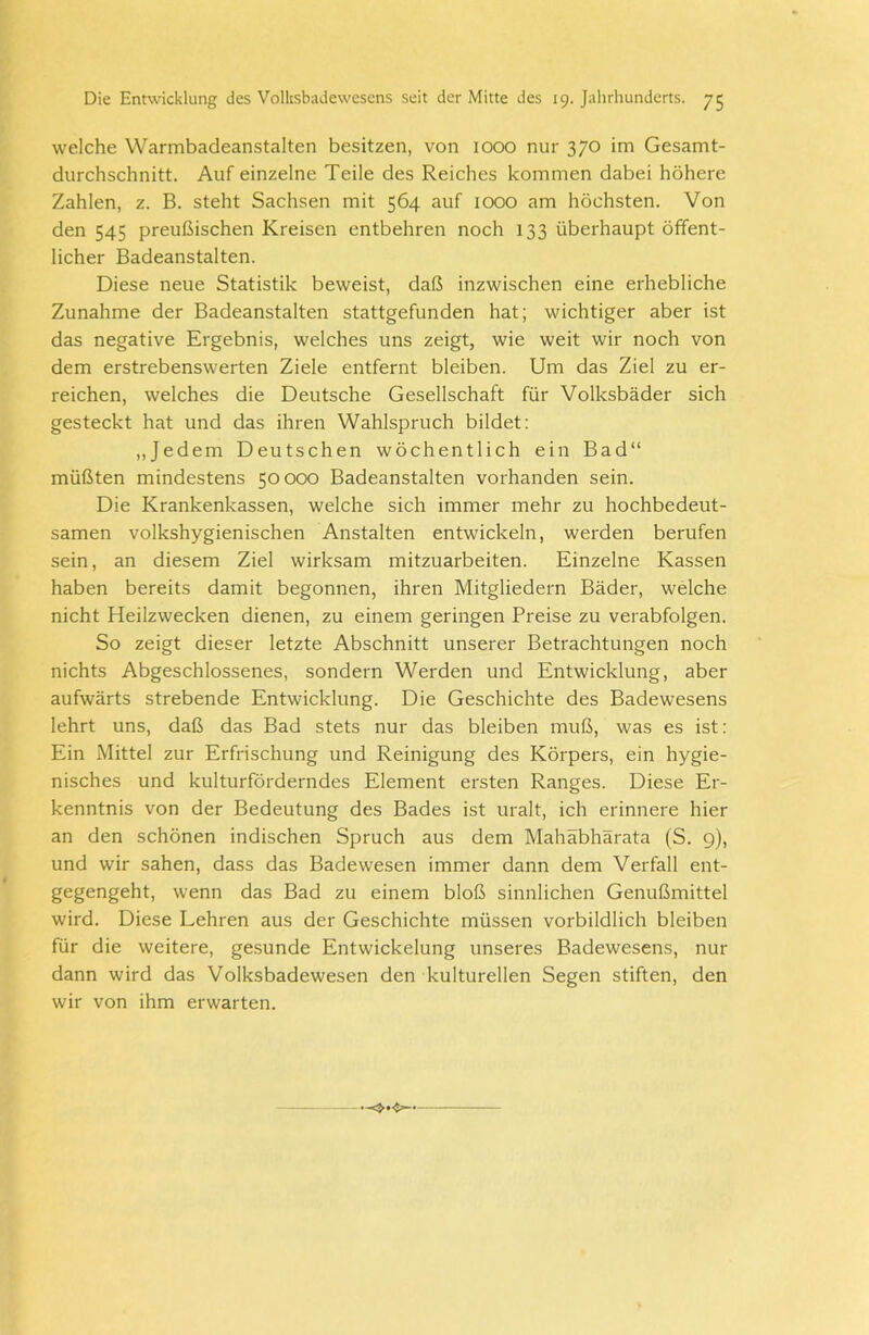 welche Warmbadeanstalten besitzen, von 1000 nur 370 im Gesamt- durchschnitt. Auf einzelne Teile des Reiches kommen dabei höhere Zahlen, z. B. steht Sachsen mit 564 auf 1000 am höchsten. Von den 545 preußischen Kreisen entbehren noch 133 überhaupt öffent- licher Badeanstalten. Diese neue Statistik beweist, daß inzwischen eine erhebliche Zunahme der Badeanstalten stattgefunden hat; wichtiger aber ist das negative Ergebnis, welches uns zeigt, wie weit wir noch von dem erstrebenswerten Ziele entfernt bleiben. Um das Ziel zu er- reichen, welches die Deutsche Gesellschaft für Volksbäder sich gesteckt hat und das ihren Wahlspruch bildet: „Jedem Deutschen wöchentlich ein Bad“ müßten mindestens 50000 Badeanstalten vorhanden sein. Die Krankenkassen, welche sich immer mehr zu hochbedeut- samen volkshygienischen Anstalten entwickeln, werden berufen sein, an diesem Ziel wirksam mitzuarbeiten. Einzelne Kassen haben bereits damit begonnen, ihren Mitgliedern Bäder, welche nicht Heilzwecken dienen, zu einem geringen Preise zu verabfolgen. So zeigt dieser letzte Abschnitt unserer Betrachtungen noch nichts Abgeschlossenes, sondern Werden und Entwicklung, aber aufwärts strebende Entwicklung. Die Geschichte des Badewesens lehrt uns, daß das Bad stets nur das bleiben muß, was es ist: Ein Mittel zur Erfrischung und Reinigung des Körpers, ein hygie- nisches und kulturförderndes Element ersten Ranges. Diese Er- kenntnis von der Bedeutung des Bades ist uralt, ich erinnere hier an den schönen indischen Spruch aus dem Mahäbhärata (S. 9), und wir sahen, dass das Badewesen immer dann dem Verfall ent- gegengeht, wenn das Bad zu einem bloß sinnlichen Genußmittel wird. Diese Lehren aus der Geschichte müssen vorbildlich bleiben für die weitere, gesunde Entwickelung unseres Badewesens, nur dann wird das Volksbadewesen den kulturellen Segen stiften, den wir von ihm erwarten.