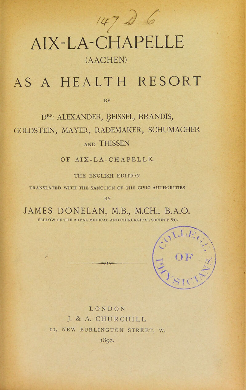 AS A HEALTH RESORT DM ALEXANDER, gEISSEL, BRANDIS, GOLDSTEIN, MAYER, RADEMAKER, SCHUMACHER and THISSEN OF AIX-LA-CHAPELLE. THE ENGLISH EDITION TRANSLATED WITH THE SANCTION OF THE CIVIC AUTHORITIES BY JAMES DONELAN, M.B., M.CH., B.A.O. (AACHEN) BY FELLOW OF THE ROYAL MEDICAL AND CHIRURGICAL SOCIETY &C. / 7 LONDON J. & A. CHURCHILL II, NEW BURLINGTON STREET, W. 1892.