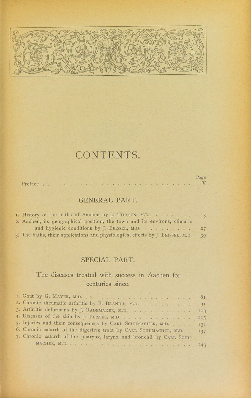 CONTENTS, Preface Page V GENERAL PART. 1. Plistory of the baths of Aachen by J. Ti-IISSEN, m.d 3 2. Aachen, its geographical position, the town and its environs, climatic and hygienic conditions by J. Beissel, m.d 27 3. The baths, their applications and physiological effects by J. Beissel, m.d. 39 SPECIAL PART. The diseases treated with success in Aachen for centuries since. 1. Gout by G. Mayer, m.d 61 2. Chronic rheumatic arthritis by B. Brandis, m.d 91 3. Arthritis deformans by J. Rademaker, M.d 103 4. Diseases of the skin by J. Beissel, m.d 115 5. Injuries and their consequences by Carl Schumacher, m.d 131 6. Chronic catarrh of the digestive tract by Carl Sciiumaci-ier, m.d. . 137 7. Chronic catarrh of the pharynx, larynx and bronchii by Carl Schu- macher, m.d, 143