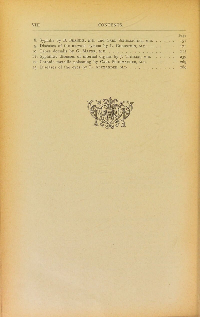 Page 8. Syphilis by B. Brandis, m.d. and Carl Schumacher, m.d 151 9. Diseases of the nervous system by L. Goldstein, m.d 171 10. Tabes dorsalis by G. Mayer, m.d 213 11. Syphilitic diseases of internal organs by J. Tiiissen, m.d 239 12. Chronic metallic poisoning by Carl Schumacher, m.d 269 13. Diseases of the eyes by L. Alexander, m.d 289