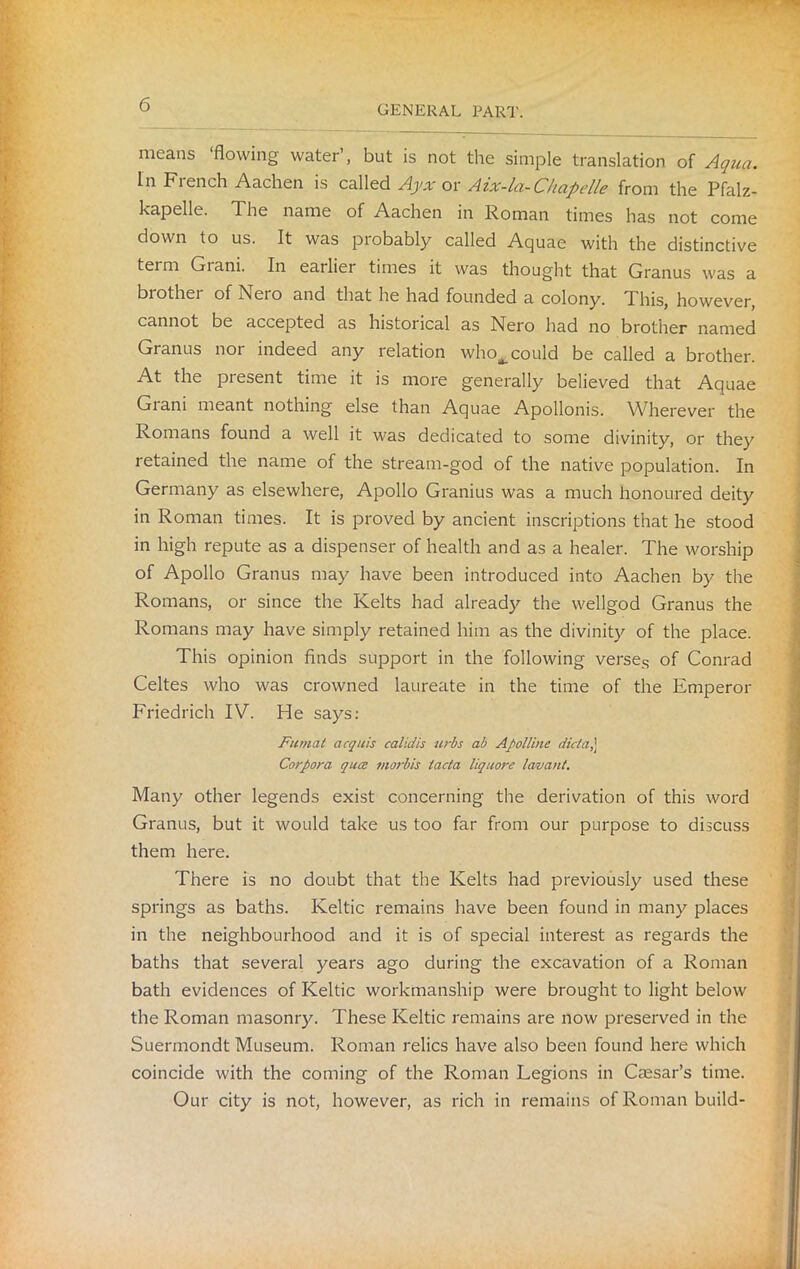 means ‘flowing water’, but is not the simple translation of Aqua. In Fiench Aachen is called Ayx or Aix-la-Chapelle from the Pfalz- kapelle. The name of Aachen in Roman times has not come down to us. It was probably called Aquae with the distinctive term Grani. In earlier times it was thought that Granus was a brother of Nero and that he had founded a colony. This, however, cannot be accepted as historical as Nero had no brother named Granus nor indeed any relation who^ could be called a brother. At the present time it is more generally believed that Aquae Giani meant nothing else than Aquae Apollonis. Wherever the Romans found a well it was dedicated to some divinity, or they retained the name of the stream-god of the native population. In Germany as elsewhere, Apollo Granius was a much honoured deity in Roman times. It is proved by ancient inscriptions that he stood in high repute as a dispenser of health and as a healer. The worship of Apollo Granus may have been introduced into Aachen by the Romans, or since the Kelts had already the wellgod Granus the Romans may have simply retained him as the divinity of the place. This opinion finds support in the following verses of Conrad Celtes who was crowned laureate in the time of the Emperor Friedrich IV. He says: Fumat acquis calidis urbs ab Apolline dicta,] Corpora quiz morbis lacta liquore lew ant. Many other legends exist concerning the derivation of this word Granus, but it would take us too far from our purpose to discuss them here. There is no doubt that the Kelts had previously used these springs as baths. Keltic remains have been found in many places in the neighbourhood and it is of special interest as regards the baths that several years ago during the excavation of a Roman bath evidences of Keltic workmanship were brought to light below the Roman masonry. These Keltic remains are now preserved in the Suermondt Museum. Roman relics have also been found here which coincide with the coming of the Roman Legions in Cresar’s time. Our city is not, however, as rich in remains of Roman build-