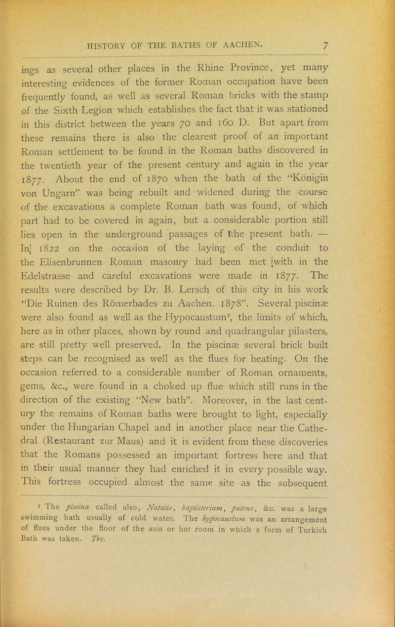 ings as several other places in the Rhine Province, yet many interesting evidences of the former Roman occupation have been frequently found, as well as several Roman bricks with the stamp of the Sixth Legion which establishes the fact that it was stationed in this district between the years 70 and 160 D. But apart from these remains there is also the clearest proof of an important Roman settlement to be found in the Roman baths discovered in the twentieth year of the present century and again in the year 1877. About the end of 1870 when the bath of the “Konigin von Ungarn” was being rebuilt and widened during the course of the excavations a complete Roman bath was found, of which part had to be covered in again, but a considerable portion still lies open in the underground passages of ithe present bath. — In] 1822 on the occasion of the laying of the conduit to the Elisenbrunnen Roman masonry had been met cwith in the Edelstrasse and careful excavations were made in 1877. The results were described by Dr. B. Lersch of this city in his work “Die Ruinen des Romerbades zu Aachen. 1878”. Several piscinae were also found as well as the Hypocaustum1, the limits of which, here as in other places, shown by round and quadrangular pilasters, are still pretty well preserved. In the piscinae several brick built steps can be recognised as well as the flues for heating. On the occasion referred to a considerable number of Roman ornaments, gems, &c., were found in a choked up flue which still runs in the direction of the existing “New bath”. Moreover, in the last cent- ury the remains of Roman baths were brought to light, especially under the Hungarian Chapel and in another place near the Cathe- dral (Restaurant zur Maus) and it is evident from these discoveries that the Romans possessed an important fortress here and that in their usual manner they had enriched it in every possible way. I his fortress occupied almost the same site as the subsequent 1 I he piscina called also, Natatio, baptlsterium, puteus, &c. was a large swimming bath usually of cold water. The hypocaustum was an arrangement of flues under the floor of the assa or hot room in which a form of Turkish Bath was taken. Trs.