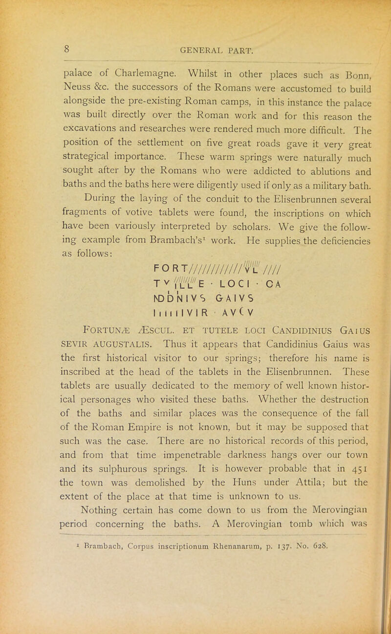 palace of Charlemagne. Whilst in other places such as Bonn, Neuss &c. the successors of the Romans were accustomed to build alongside the pre-existing Roman camps, in this instance the palace was built directly over the Roman work and for this reason the excavations and researches were rendered much more difficult. The position of the settlement on five great roads gave it very great strategical importance. These warm springs were naturally much sought after by the Romans who were addicted to ablutions and baths and the baths here were diligently used if only as a military bath. During the laying of the conduit to the Elisenbrunnen several fragments of votive tablets were found, the inscriptions on which have been variously interpreted by scholars. We give the follow- ing example from Brambach’s1 work. He supplies the deficiencies as follows: FOR T////////////Tl //// T v E • LOCI • C A hDDNlVS GAIVS hiiilVIR A V ( V Fortune /Escul. et tutele loci Candidinius Gaius SEVIR AUGUSTALLS. Thus it appears that Candidinius Gaius was the first historical visitor to our springs; therefore his name is inscribed at the head of the tablets in the Elisenbrunnen. These tablets are usually dedicated to the memory of well known histor- ical personages who visited these baths. Whether the destruction of the baths and similar places was the consequence of the fall of the Roman Empire is not known, but it may be supposed that such was the case. There are no historical records of this period, and from that time impenetrable darkness hangs over our town and its sulphurous springs. It is however probable that in 451 the town was demolished by the Huns under Attila; but the extent of the place at that time is unknown to us. Nothing certain has come down to us from the Merovingian period concerning the baths. A Merovingian tomb which was Brambach, Corpus inscriptionum Rhenanarum, p. 137. No. 628.