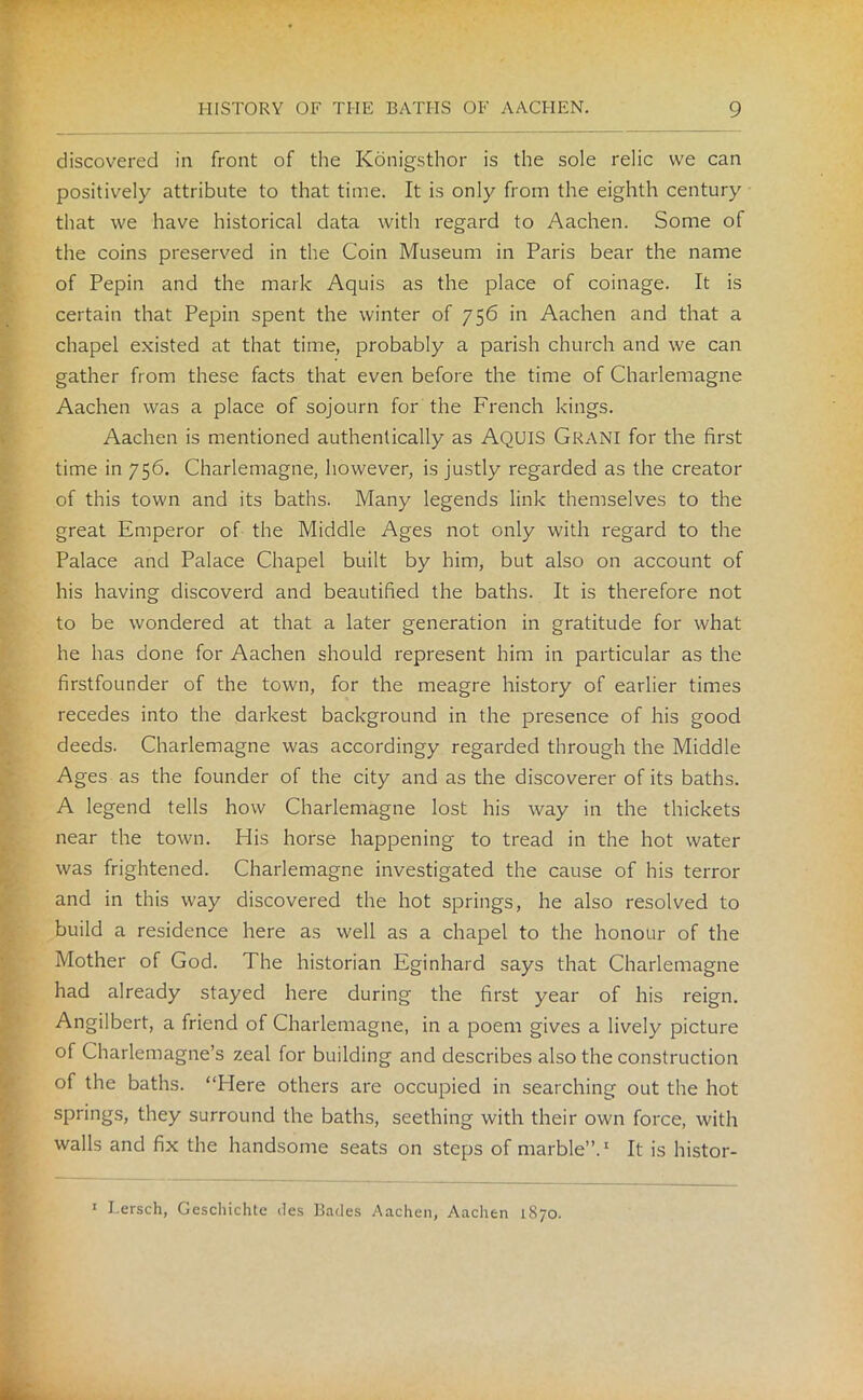 discovered in front of the Konigsthor is the sole relic we can positively attribute to that time. It is only from the eighth century that we have historical data with regard to Aachen. Some of the coins preserved in the Coin Museum in Paris bear the name of Pepin and the mark Aquis as the place of coinage. It is certain that Pepin spent the winter of 756 in Aachen and that a chapel existed at that time, probably a parish church and we can gather from these facts that even before the time of Charlemagne Aachen was a place of sojourn for the French kings. Aachen is mentioned authentically as AQUIS Grani for the first time in 756. Charlemagne, however, is justly regarded as the creator of this town and its baths. Many legends link themselves to the great Emperor of the Middle Ages not only with regard to the Palace and Palace Chapel built by him, but also on account of his having discoverd and beautified the baths. It is therefore not to be wondered at that a later generation in gratitude for what he has done for Aachen should represent him in particular as the firstfounder of the town, for the meagre history of earlier times recedes into the darkest background in the presence of his good deeds. Charlemagne was accordingy regarded through the Middle Ages as the founder of the city and as the discoverer of its baths. A legend tells how Charlemagne lost his way in the thickets near the town. His horse happening to tread in the hot water was frightened. Charlemagne investigated the cause of his terror and in this way discovered the hot springs, he also resolved to build a residence here as well as a chapel to the honour of the Mother of God. The historian Eginhard says that Charlemagne had already stayed here during the first year of his reign. Angilbert, a friend of Charlemagne, in a poem gives a lively picture of Charlemagne’s zeal for building and describes also the construction of the baths. “Here others are occupied in searching out the hot springs, they surround the baths, seething with their own force, with walls and fix the handsome seats on steps of marble”.1 It is histor- 1 Lersch, Geschichte des Bades Aachen, Aachen 1870.
