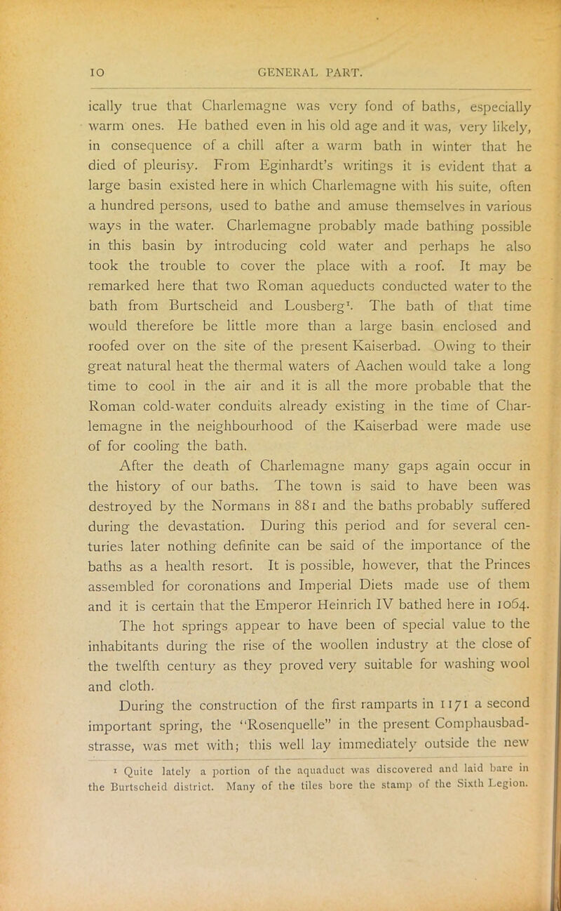 ically true that Charlemagne was very fond of baths, especially warm ones. He bathed even in his old age and it was, very likely, in consequence of a chill after a warm bath in winter that he died of pleurisy. From Eginhardt’s writings it is evident that a large basin existed here in which Charlemagne with his suite, often a hundred persons, used to bathe and amuse themselves in various ways in the water. Charlemagne probably made bathing possible in this basin by introducing cold water and perhaps he also took the trouble to cover the place with a roof. It may be remarked here that two Roman aqueducts conducted water to the bath from Burtscheid and Lousberg1. The bath of that time would therefore be little more than a large basin enclosed and roofed over on the site of the present Kaiserbad. Owing to their great natural heat the thermal waters of Aachen would take a long time to cool in the air and it is all the more probable that the Roman cold-water conduits already existing in the time of Char- lemagne in the neighbourhood of the Kaiserbad were made use of for cooling the bath. After the death of Charlemagne many gaps again occur in the history of our baths. The town is said to have been was destroyed by the Normans in 881 and the baths probably suffered during the devastation. During this period and for several cen- turies later nothing definite can be said of the importance of the baths as a health resort. It is possible, however, that the Princes assembled for coronations and Imperial Diets made use of them and it is certain that the Emperor Heinrich IV bathed here in 1064. The hot springs appear to have been of special value to the inhabitants during the rise of the woollen industry at the close of the twelfth century as they proved very suitable for washing wool and cloth. During the construction of the first ramparts in 1171 a second important spring, the “Rosenquelle” in the present Comphausbad- strasse, was met with; this well lay immediately outside the new 1 Quite lately a portion of the aquaduct was discovered and laid bare in the Burtscheid district. Many of the tiles bore the stamp of the Sixth Legion.