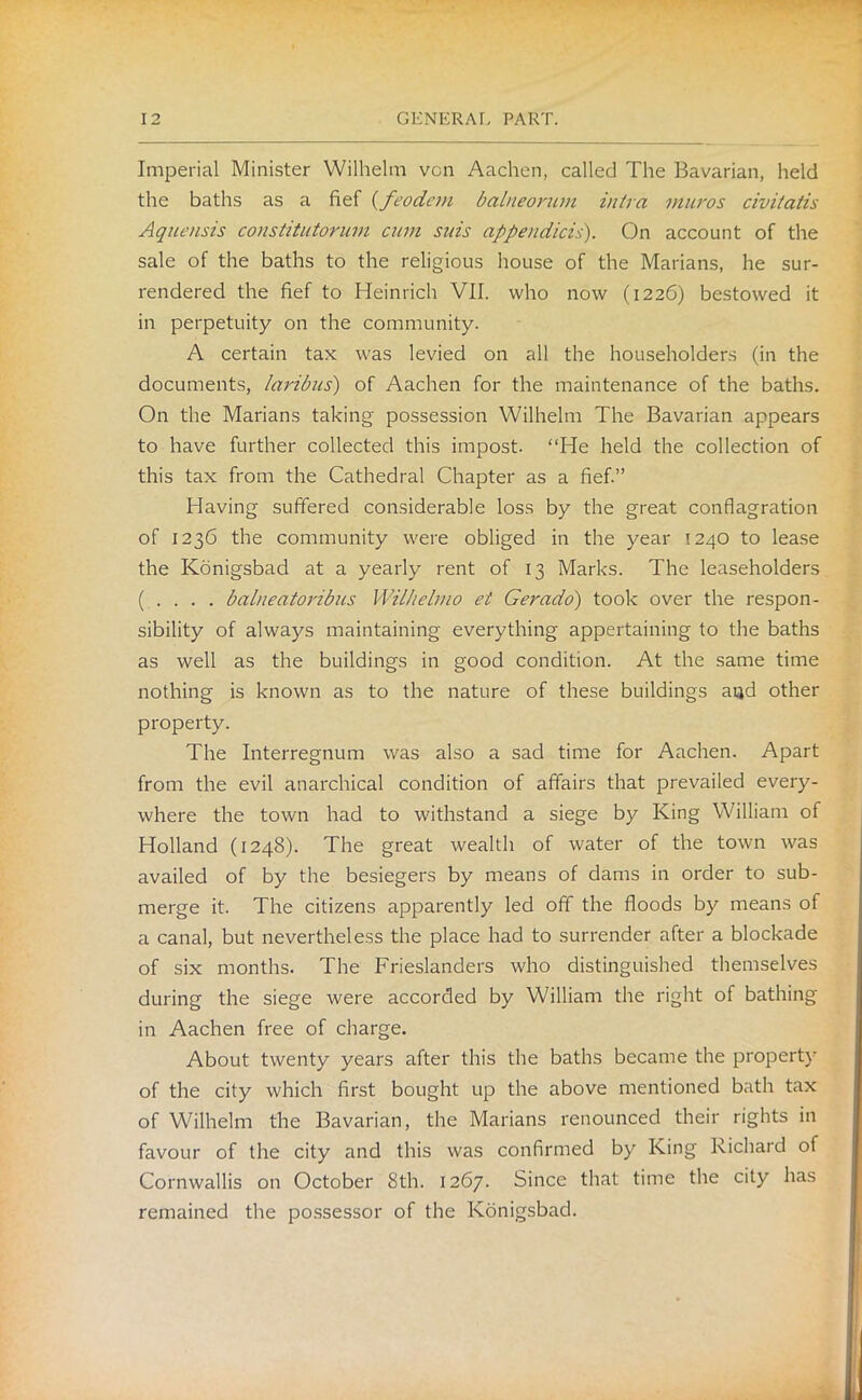 Imperial Minister Wilhelm von Aachen, called The Bavarian, held the baths as a fief (feodcrn balneorum infra muros civitatis Aquensis constitutorum cum suis appendicis). On account of the sale of the baths to the religious house of the Marians, he sur- rendered the fief to Heinrich VII. who now (1226) bestowed it in perpetuity on the community. A certain tax was levied on all the householders (in the documents, laribus) of Aachen for the maintenance of the baths. On the Marians taking' possession Wilhelm The Bavarian appears to have further collected this impost. “He held the collection of this tax from the Cathedral Chapter as a fief.” Having suffered considerable loss by the great conflagration of 1236 the community were obliged in the year 1240 to lease the Konigsbad at a yearly rent of 13 Marks. The leaseholders ( . . . . balneatoribus Wilhelmo et Gerado) took over the respon- sibility of always maintaining everything appertaining to the baths as well as the buildings in good condition. At the same time nothing is known as to the nature of these buildings and other property. The Interregnum was also a sad time for Aachen. Apart from the evil anarchical condition of affairs that prevailed every- where the town had to withstand a siege by King William of Holland (1248). The great wealth of water of the town was availed of by the besiegers by means of dams in order to sub- merge it. The citizens apparently led off the floods by means of a canal, but nevertheless the place had to surrender after a blockade of six months. The Frieslanders who distinguished themselves during the siege were accorded by William the right of bathing in Aachen free of charge. About twenty years after this the baths became the property of the city which first bought up the above mentioned bath tax of Wilhelm the Bavarian, the Marians renounced their rights in favour of the city and this was confirmed by King Richard of Cornwallis on October 8th. 1267. Since that time the city has remained the possessor of the Konigsbad.
