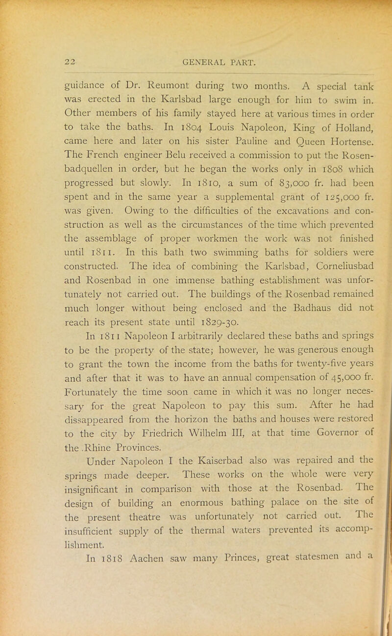 guidance of Dr. Reumont during two months. A special tank was erected in the Karlsbad large enough for him to swim in. Other members of his family stayed here at various times in order to take the baths. In 1804 Louis Napoleon, King of Holland, came here and later on his sister Pauline and Queen Hortense. The French engineer Belu received a commission to put the Rosen- badquellen in order, but he began the works only in 1808 which progressed but slowly. In 1810, a sum of 83,000 fr. had been spent and in the same year a supplemental grant of 125,000 fr. was given. Owing to the difficulties of the excavations and con- struction as well as the circumstances of the time which prevented the assemblage of proper workmen the work was not finished until 1811. In this bath two swimming baths for soldiers were constructed. The idea of combining the Karlsbad, Corneliusbad and Rosenbad in one immense bathing establishment was unfor- tunately not carried out. The buildings of the Rosenbad remained much longer without being enclosed and the Badhaus did not reach its present state until 1S29-30. In 1811 Napoleon I arbitrarily declared these baths and springs to be the property of the state; however, he was generous enough to grant the town the income from the baths for twenty-five years and after that it was to have an annual compensation of 45,000 fr. Fortunately the time soon came in which it was no longer neces- sary for the great Napoleon to pay this sum. After he had disappeared from the horizon the baths and houses were restored to the city by Friedrich Wilhelm III, at that time Governor of the .Rhine Provinces. Under Napoleon I the Kaiserbad also was repaired and the springs made deeper. These works on the whole were very insignificant in comparison with those at the Rosenbad. The design of building an enormous bathing palace on the site of the present theatre was unfortunately not carried out. The insufficient supply of the thermal waters prevented its accomp- lishment. In 1818 Aachen saw many Princes, great statesmen and a