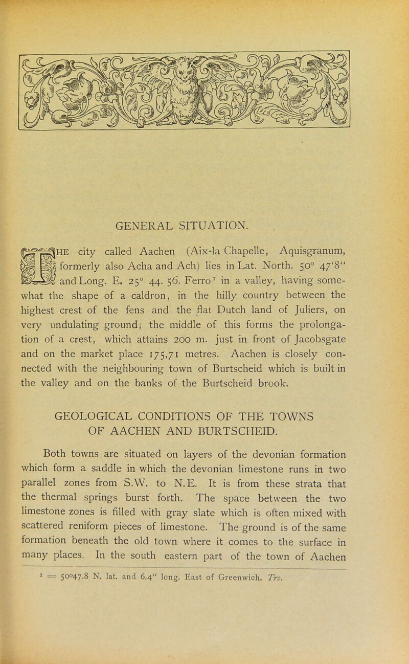 GENERAL SITUATION. |HE city called Aachen (Aix-la Chapelle, Aquisgranum, formerly also Acha and Ach) lies in Eat. North. 50° 47*8 and Long. E. 250 44. 56. Ferro1 in a valley, having some- what the shape of a caldron, in the hilly country between the highest crest of the fens and the flat Dutch land of Juliers, on very undulating ground; the middle of this forms the prolonga- tion of a crest, which attains 200 m. just in front of Jacobsgate and on the market place 175,71 metres. Aachen is closely con- nected with the neighbouring town of Burtscheid which is built in the valley and on the banks of the Burtscheid brook. GEOLOGICAL CONDITIONS OF THE TOWNS OF AACHEN AND BURTSCHEID. Both towns are situated on layers of the devonian formation which form a saddle in which the devonian limestone runs in two parallel zones from S.W. to N. E. It is from these strata that the thermal springs burst forth. The space between the two limestone zones is filled with gray slate which is often mixed with scattered reniform pieces of limestone. The ground is of the same formation beneath the old town where it comes to the surface in many places. In the south eastern part of the town of Aachen
