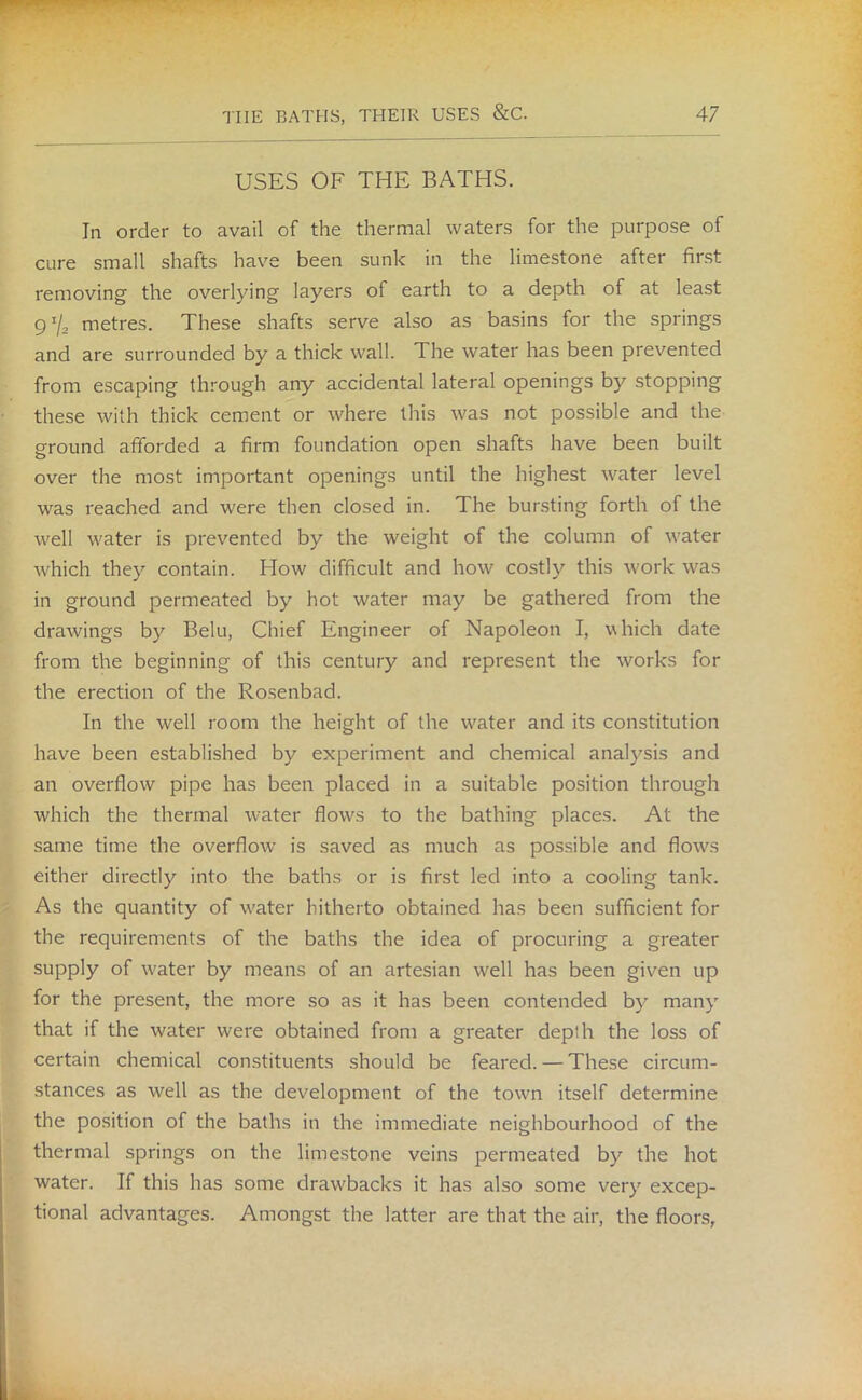USES OF THE BATHS. In order to avail of the thermal waters for the purpose of cure small shafts have been sunk in the limestone after first removing the overlying layers of earth to a depth of at least 9 */a metres. These shafts serve also as basins for the springs and are surrounded by a thick wall. The water has been prevented from escaping through any accidental lateral openings by stopping these with thick cement or where this was not possible and the ground afforded a firm foundation open shafts have been built over the most important openings until the highest water level was reached and were then closed in. The bursting forth of the well water is prevented by the weight of the column of water which they contain. How difficult and how costly this work was in ground permeated by hot water may be gathered from the drawings by Belu, Chief Engineer of Napoleon I, which date from the beginning of this century and represent the works for the erection of the Rosenbad. In the well room the height of the water and its constitution have been established by experiment and chemical analysis and an overflow pipe has been placed in a suitable position through which the thermal water flows to the bathing places. At the same time the overflow' is saved as much as possible and flows either directly into the baths or is first led into a cooling tank. As the quantity of water hitherto obtained has been sufficient for the requirements of the baths the idea of procuring a greater supply of v'ater by means of an artesian well has been given up for the present, the more so as it has been contended by many that if the water were obtained from a greater depth the loss of certain chemical constituents should be feared. — These circum- stances as well as the development of the town itself determine the position of the baths in the immediate neighbourhood of the thermal springs on the limestone veins permeated by the hot water. If this has some drawbacks it has also some very excep- tional advantages. Amongst the latter are that the air, the floors,