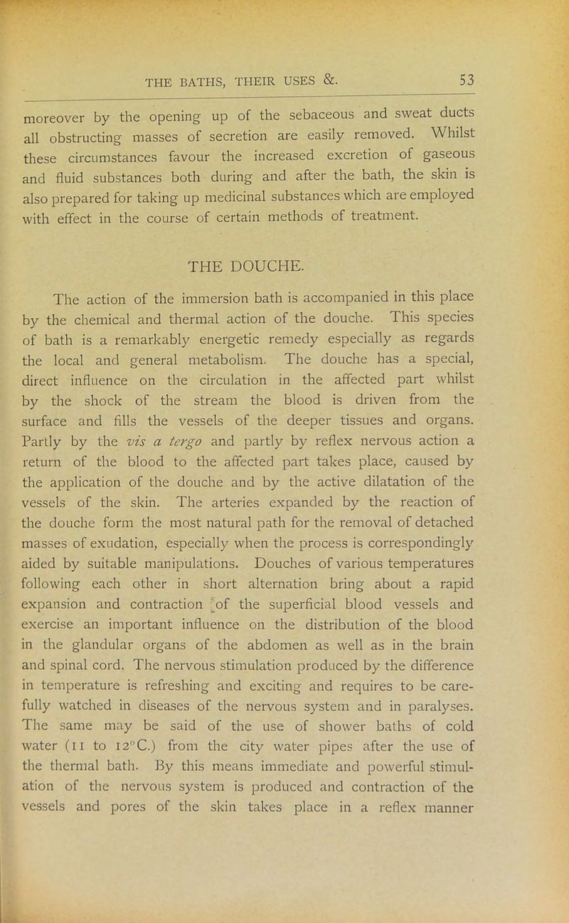 moreover by the opening up of the sebaceous and sweat ducts all obstructing masses of secretion are easily removed. Whilst these circumstances favour the increased excretion of gaseous and fluid substances both during and after the bath, the skin is also prepared for taking up medicinal substances which are employed with effect in the course of certain methods of treatment. THE DOUCHE. The action of the immersion bath is accompanied in this place by the chemical and thermal action of the douche. This species of bath is a remarkably energetic remedy especially as regards the local and general metabolism. The douche has a special, direct influence on the circulation in the affected part whilst by the shock of the stream the blood is driven from the surface and fills the vessels of the deeper tissues and organs. Partly by the vis a tergo and partly by reflex nervous action a return of the blood to the affected part takes place, caused by the application of the douche and by the active dilatation of the vessels of the skin. The arteries expanded by the reaction of the douche form the most natural path for the removal of detached masses of exudation, especially when the process is correspondingly aided by suitable manipulations. Douches of various temperatures following each other in short alternation bring about a rapid expansion and contraction [of the superficial blood vessels and exercise an important influence on the distribution of the blood in the glandular organs of the abdomen as well as in the brain and spinal cord. The nervous stimulation produced by the difference in temperature is refreshing and exciting and requires to be care- fully watched in diseases of the nervous system and in paralyses. The same may be said of the use of shower baths of cold water (il to I2°C.) from the city water pipes after the use of the thermal bath. By this means immediate and powerful stimul- ation of the nervous system is produced and contraction of the vessels and pores of the skin takes place in a reflex manner