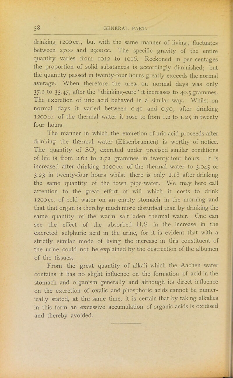 drinking i200cc., but with the same manner of living, fluctuates between 2700 and 2900 cc. The specific gravity of the entire quantity varies from 1012 to 1016. Reckoned in per centages the proportion of solid substances is accordingly diminished; but the quantity passed in twenty-four hours greatly exceeds the normal average. When therefore the urea on normal days was only 37.2 to 35.47, after the “drinking-cure” it increases to 40.5 grammes. The excretion of uric acid behaved in a similar way. Whilst on normal days it varied between 0.41 and 0.70, after drinking 1200CC. of the thermal water it rose to from 1.2 to 1.25 in twenty four hours. The manner in which the excretion of uric acid proceeds after drinking the thermal water (Elisenbrunnen) is worthy of notice. The quantity of S03 excreted under precised similar conditions of life is from 2.62 to 2.72 grammes in twenty-four hours. It is increased after drinking 120OCC. of the thermal water to 3.045 or 3.23 in twenty-four hours whilst there is only 2.18 after drinking the same quantity of the town pipe-water. We may here call attention to the great effort of will which it costs to drink 120OCC. of cold water on an empty stomach in the morning and that that organ is thereby much more disturbed than by drinking the same quantity of the warm salt-laden thermal water. One can see the effect of the absorbed H2S in the increase in the excreted sulphuric acid in the urine, for it is evident that with a strictly similar mode of living the increase in this constituent of the urine could not be explained by the destruction of the albumen of the tissues. From the great quantity of alkali which the Aachen water contains it has no slight influence on the formation of acid in the stomach and organism generally and although its direct influence on the excretion of oxalic and phosphoric acids cannot be numer- ically stated, at the same time, it is certain that by taking alkalies in this form an excessive accumulation of organic acids is oxidised and thereby avoided.