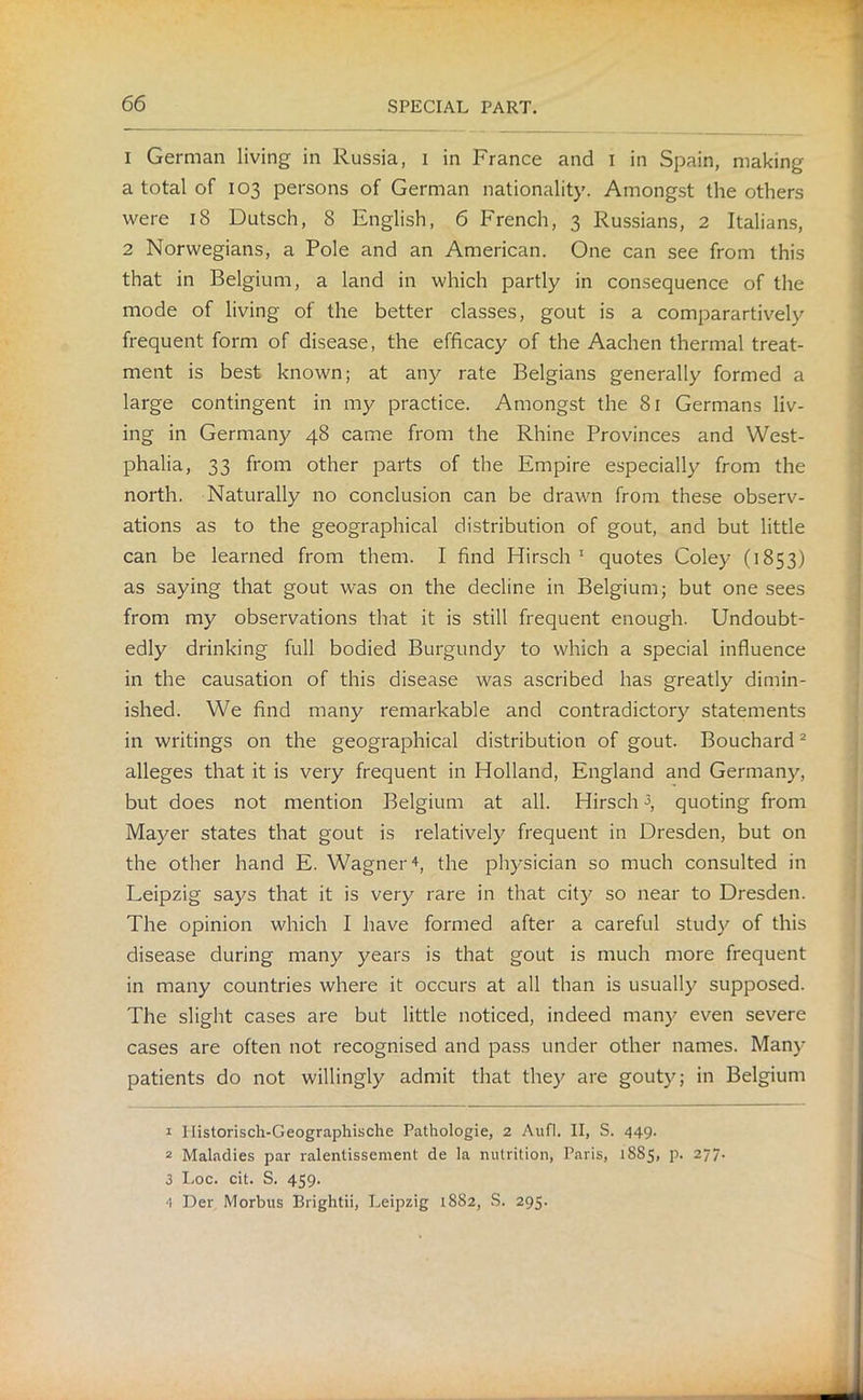 1 German living in Russia, 1 in France and I in Spain, making a total of 103 persons of German nationality. Amongst the others were 18 Dutsch, 8 English, 6 French, 3 Russians, 2 Italians, 2 Norwegians, a Pole and an American. One can see from this that in Belgium, a land in which partly in consequence of the mode of living of the better classes, gout is a comparartively frequent form of disease, the efficacy of the Aachen thermal treat- ment is best known; at any rate Belgians generally formed a large contingent in my practice. Amongst the 81 Germans liv- ing in Germany 48 came from the Rhine Provinces and West- phalia, 33 from other parts of the Empire especially from the north. Naturally no conclusion can be drawn from these observ- ations as to the geographical distribution of gout, and but little can be learned from them. I find Hirsch 1 quotes Coley (1853) as saying that gout was on the decline in Belgium; but one sees from my observations that it is still frequent enough. Undoubt- edly drinking full bodied Burgundy to which a special influence in the causation of this disease was ascribed has greatly dimin- ished. We find many remarkable and contradictory statements in writings on the geographical distribution of gout. Bouchard2 alleges that it is very frequent in Holland, England and Germany, but does not mention Belgium at all. Hirsch3 4, quoting from Mayer states that gout is relatively frequent in Dresden, but on the other hand E. Wagner 4, the physician so much consulted in Leipzig says that it is very rare in that city so near to Dresden. The opinion which I have formed after a careful study of this disease during many years is that gout is much more frequent in many countries where it occurs at all than is usually supposed. The slight cases are but little noticed, indeed many even severe cases are often not recognised and pass under other names. Many patients do not willingly admit that they are gouty; in Belgium 1 Ilistorisch-Geographische Pathologie, 2 Aufl. II, S. 449. 2 Maladies par ralentissement de la nutrition, Paris, 1885, p. 277. 3 Loc. cit. S. 459. 4 Der Morbus Brightii, Leipzig 1882, S. 295.
