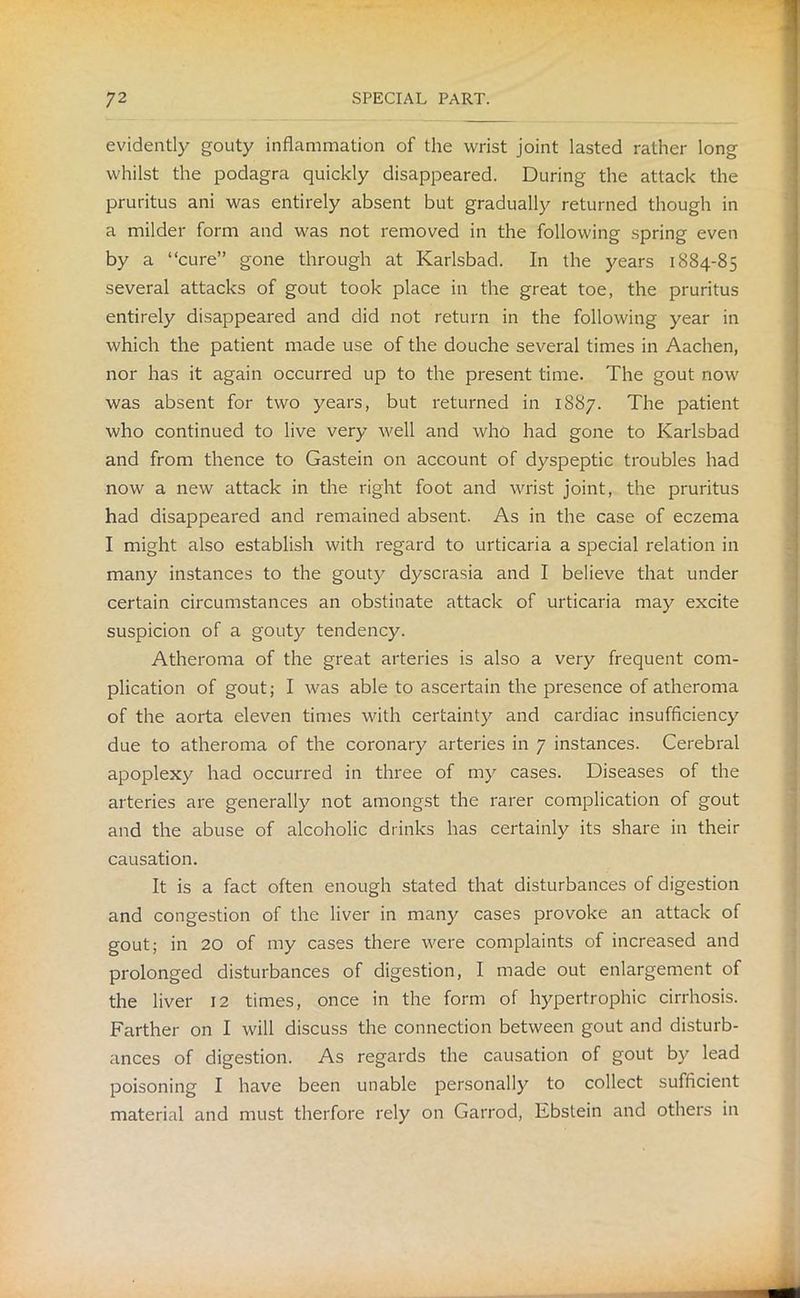 evidently gouty inflammation of the wrist joint lasted rather long whilst the podagra quickly disappeared. During the attack the pruritus ani was entirely absent but gradually returned though in a milder form and was not removed in the following spring even by a “cure” gone through at Karlsbad. In the years 1884-85 several attacks of gout took place in the great toe, the pruritus entirely disappeared and did not return in the following year in which the patient made use of the douche several times in Aachen, nor has it again occurred up to the present time. The gout now was absent for two years, but returned in 1887. The patient who continued to live very well and who had gone to Karlsbad and from thence to Gastein on account of dyspeptic troubles had now a new attack in the right foot and wrist joint, the pruritus had disappeared and remained absent. As in the case of eczema I might also establish with regard to urticaria a special relation in many instances to the gouty dyscrasia and I believe that under certain circumstances an obstinate attack of urticaria may excite suspicion of a gouty tendency. Atheroma of the great arteries is also a very frequent com- plication of gout; I was able to ascertain the presence of atheroma of the aorta eleven times with certainty and cardiac insufficiency due to atheroma of the coronary arteries in 7 instances. Cerebral apoplexy had occurred in three of my cases. Diseases of the arteries are generally not amongst the rarer complication of gout and the abuse of alcoholic drinks has certainly its share in their causation. It is a fact often enough stated that disturbances of digestion and congestion of the liver in many cases provoke an attack of gout; in 20 of my cases there were complaints of increased and prolonged disturbances of digestion, I made out enlargement of the liver 12 times, once in the form of hypertrophic cirrhosis. Farther on I will discuss the connection between gout and disturb- ances of digestion. As regards the causation of gout by lead poisoning I have been unable personally to collect sufficient material and must therfore rely on Garrod, Ebstein and others in