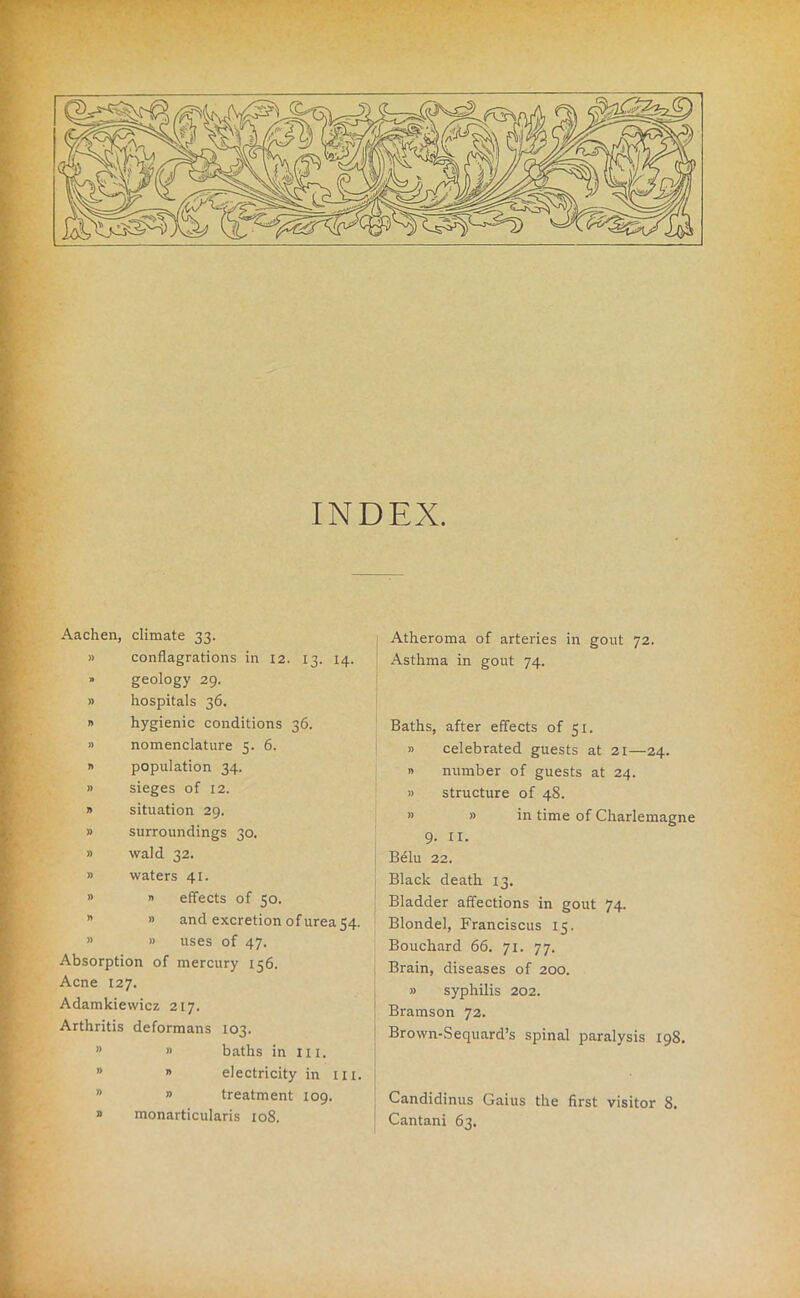 INDEX. Aachen, climate 33. » conflagrations in 12. 13. 14. » geology 29. » hospitals 36. » hygienic conditions 36. » nomenclature 5. 6. » population 34. » sieges of 12. » situation 29. » surroundings 30. » wald 32. » waters 41. » » effects of 50. * » and excretion of urea 54. » » uses of 47. Absorption of mercury 156. Acne 127. Adamkiewicz 217. Arthritis deformans 103. ” » baths in hi. 0 » electricity in in. ” » treatment 109. » monarticularis 108. Atheroma of arteries in gout 72. Asthma in gout 74. Baths, after effects of 51. » celebrated guests at 21—24. » number of guests at 24. » structure of 48. » » in time of Charlemagne 9. XI. Belu 22. Black death 13. Bladder affections in gout 74. Blondel, Franciscus 15. Bouchard 66. 71. 77. Brain, diseases of 200. » syphilis 202. Bramson 72. Brown-Sequard’s spinal paralysis 198. Candidinus Gaius the first visitor 8. Cantani 63.