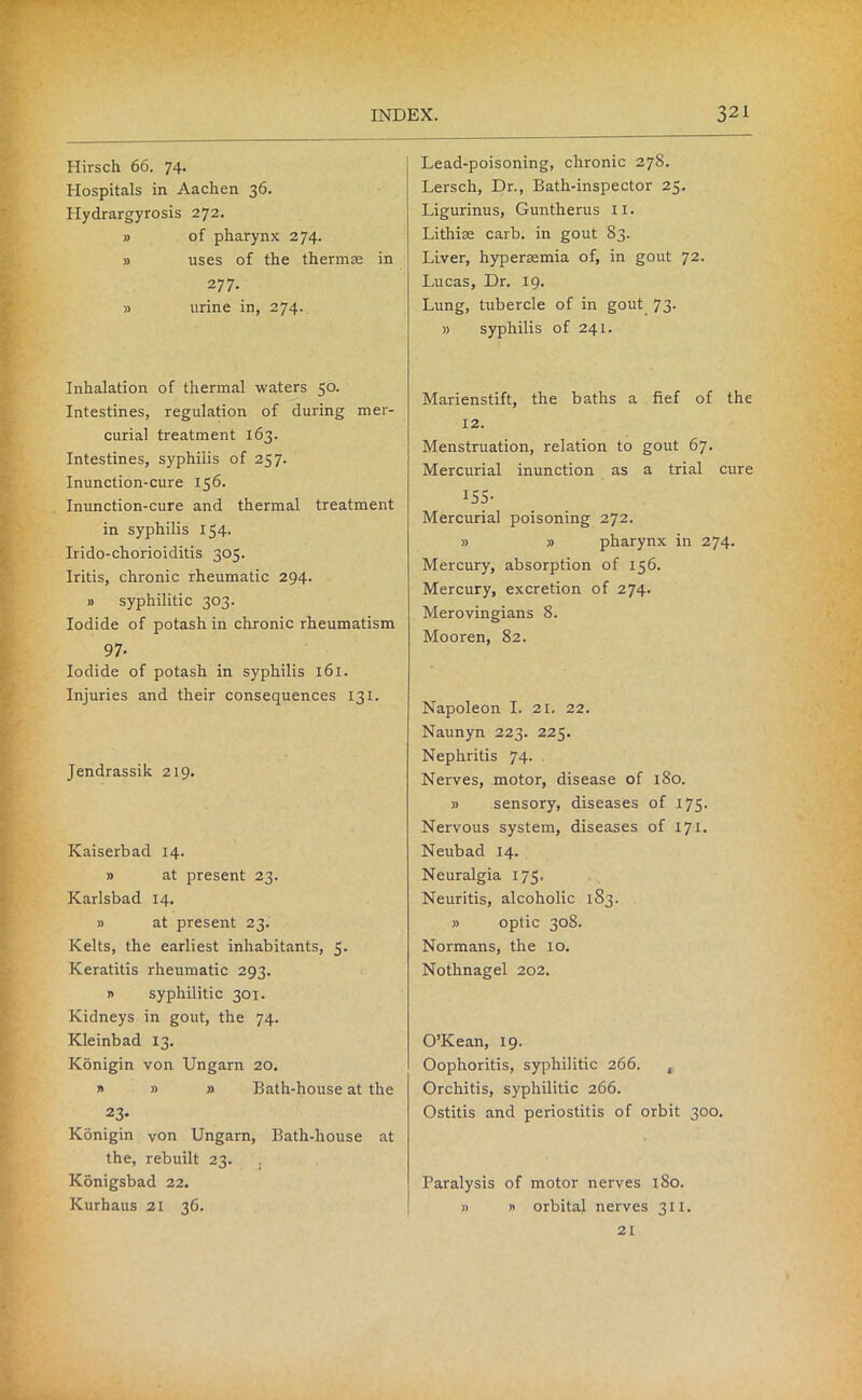 Hirsch 66. 74. Hospitals in Aachen 36. Hydrargyrosis 272. » of pharynx 274. » uses of the thermae in 277. » urine in, 274. Inhalation of thermal waters 50. Intestines, regulation of during mer- curial treatment 163. Intestines, syphilis of 257. Inunction-cure 156. Inunction-cure and thermal treatment in syphilis 154. Irido-chorioiditis 305. Iritis, chronic rheumatic 294- » syphilitic 303. Iodide of potash in chronic rheumatism 97- Iodide of potash in syphilis 161. Injuries and their consequences 131. Jendrassik 219. Kaiserbad 14. » at present 23. Karlsbad 14. » at present 23. Kelts, the earliest inhabitants, 5. Keratitis rheumatic 293. » syphilitic 301. Kidneys in gout, the 74. Kleinbad 13. Konigin von Ungarn 20. » » » Bath-house at the 23- Konigin von Ungarn, Bath-house at the, rebuilt 23. Konigsbad 22. Kurhaus 21 36. Lead-poisoning, chronic 278. Lersch, Dr., Bath-inspector 25. Ligurinus, Guntherus II. Lithise carb. in gout 83. Liver, hyperaemia of, in gout 72. Lucas, Dr. 19. Lung, tubercle of in gout 73. » syphilis of 241. Marienstift, the baths a fief of the 12. Menstruation, relation to gout 67. Mercurial inunction as a trial cure 155- Mercurial poisoning 272. » » pharynx in 274. Mercury, absorption of 156. Mercury, excretion of 274. Merovingians 8. Mooren, 82. Napoleon I. 21. 22. Naunyn 223. 225. Nephritis 74. Nerves, motor, disease of 180. » sensory, diseases of 175. Nervous system, diseases of 171. Neubad 14. Neuralgia 175, Neuritis, alcoholic 183. » optic 308. Normans, the 10. Nothnagel 202. O’Kean, 19. Oophoritis, syphilitic 266. , Orchitis, syphilitic 266. Ostitis and periostitis of orbit 300. Paralysis of motor nerves 1S0. » » orbital nerves 311. 21