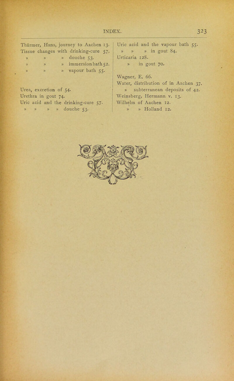 ... I* — Uric acid and the vapour bath 55. » » » in gout 84. Urticaria 128. » in gout 70. Thiirmer, Hans, journey to Aachen 13. Tissue changes with drinking-cure 57. » » » douche 53. » » » immersionbatli52. » » » vapour bath 55. Urethra in gout 74. Uric acid and the drinking-cure 57. » » » n douche 53. Wagner, E. 66. Water, distribution of in Aachen 37. Weinsberg, Hermann v. 13. Wilhelm of Aachen 12. » » Holland 12.