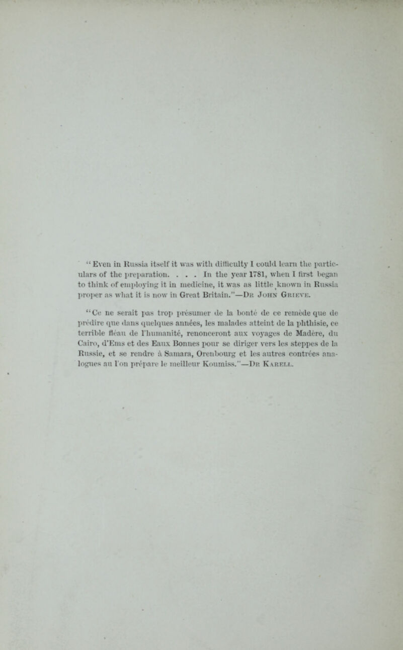 ulars of the preparation. ... In the year 1781, when I first began to think of employing it in medicine, it was as little known in Russia proper as what it is now in Great Britain.”—Dr John Grieve. “Ce ne serait pas trop presumer de la bonte de ce remede que de predire (pie dans quelques annees, les malades atteint de la phthisie, ce terrible fleau de l’humanite, renonceront aux voyages de Madere, du Cairo, d’Erns et des Eaux Bonnes pour se diriger vers les steppes de la Russie, et se rendre a Samara, Orenbourg et les autres contrees ana- logues au l'on prepare le meilleur Koumiss.”—Dr Karell.