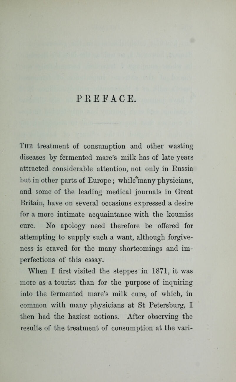PREFACE. The treatment of consumption and other wasting diseases by fermented mare’s milk has of late years attracted considerable attention, not only in Bussia but in other parts of Europe; while^many physicians, and some of the leading medical journals in Great Britain, have on several occasions expressed a desire for a more intimate acquaintance with the koumiss cure. No apology need therefore be offered for attempting to supply such a want, although forgive- ness is craved for the many shortcomings and im- perfections of this essay. When I first visited the steppes in 1871, it was more as a tourist than for the purpose of inquiring into the fermented mare’s milk cure, of which, in common with many physicians at St Petersburg, I then had the haziest notions. After observing the results of the treatment of consumption at the vari-