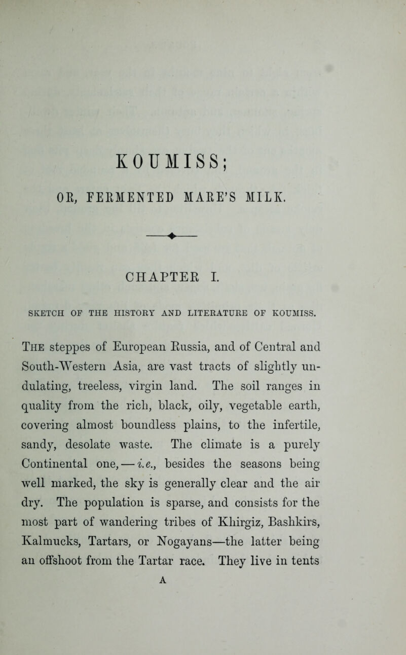 KOUMISS; OE, FEEHENTED MAEE’S MILK. ♦ CHAPTER I. SKETCH OF THE HISTORY AND LITERATURE OF KOUMISS. The steppes of European Russia, and of Central and South-Western Asia, are vast tracts of slightly un- dulating, treeless, virgin land. The soil ranges in quality from the rich, black, oily, vegetable earth, covering almost boundless plains, to the infertile, sandy, desolate waste. The climate is a purely Continental one, — i.e., besides the seasons being well marked, the sky is generally clear and the air dry. The population is sparse, and consists for the most part of wandering tribes of Kliirgiz, Bashkirs, Kalmucks, Tartars, or Nogayans—the latter being an offshoot from the Tartar race. They live in tents A