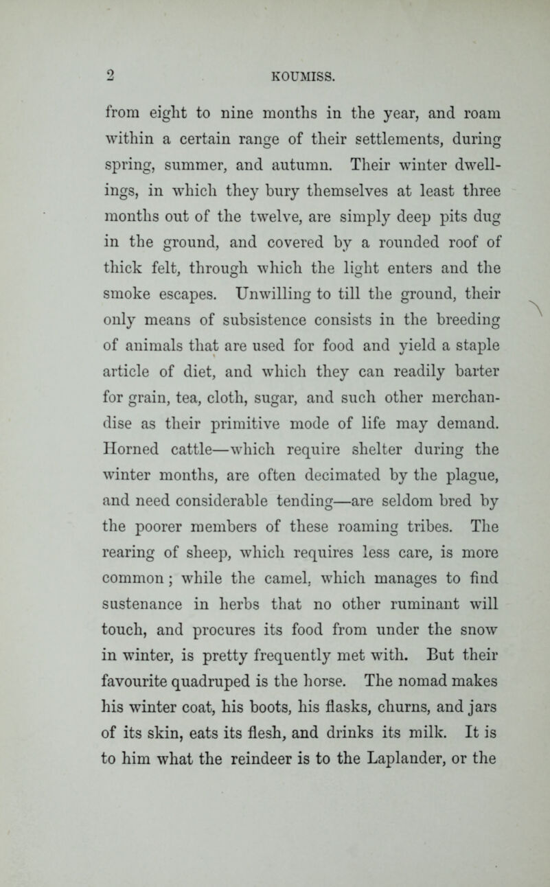 from eight to nine months in the year, and roam within a certain range of their settlements, during spring, summer, and autumn. Their winter dwell- ings, in which they bury themselves at least three months out of the twelve, are simply deep pits dug in the ground, and covered by a rounded roof of thick felt, through which the light enters and the smoke escapes. Unwilling to till the ground, their only means of subsistence consists in the breeding of animals that are used for food and yield a staple article of diet, and which they can readily barter for grain, tea, cloth, sugar, and such other merchan- dise as their primitive mode of life may demand. Horned cattle—which require shelter during the winter months, are often decimated by the plague, and need considerable tending—are seldom bred by the poorer members of these roaming tribes. The rearing of sheep, which requires less care, is more common; while the camel, which manages to find sustenance in herbs that no other ruminant will touch, and procures its food from under the snow in winter, is pretty frequently met with. But their favourite quadruped is the horse. The nomad makes his winter coat, his boots, his flasks, churns, and jars of its skin, eats its flesh, and drinks its milk. It is to him what the reindeer is to the Laplander, or the
