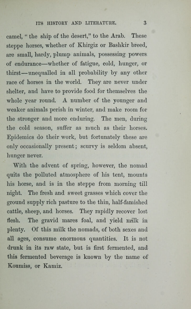 camel, “ the ship of the desert,” to the Arab. These steppe horses, whether of Khirgiz or Bashkir breed, are small, hardy, plump animals, possessing powers of endurance—whether of fatigue, cold, hunger, or thirst—unequalled in all probability by any other race of horses in the world. They are never under shelter, and have to provide food for themselves the whole year round. A number of the younger and weaker animals perish in winter, and make room for the stronger and more enduring. The men, during the cold season, suffer as much as their horses. Epidemics do their work, but fortunately these are only occasionally present; scurvy is seldom absent, hunger never. With the advent of spring, however, the nomad quits the polluted atmosphere of his tent, mounts his horse, and is in the steppe from morning till night. The fresh and sweet grasses which cover the ground supply rich pasture to the thin, half-famished cattle, sheep, and horses. They rapidly recover lost flesh. The gravid mares foal, and yield milk in plenty. Of this milk the nomads, of both sexes and all ages, consume enormous quantities. It is not drunk in its raw state, but is first fermented, and this fermented beverage is known by the name of Koumiss, or Kamiz.