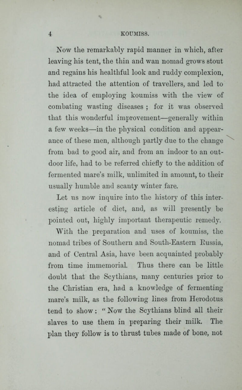 Now the remarkably rapid manner in which, after leaving his tent, the thin and wan nomad grows stout and regains his healthful look and ruddy complexion, had attracted the attention of travellers, and led to the idea of employing koumiss with the view’ of combating wasting diseases ; for it vTas observed that this wonderful improvement—generally within a few weeks—in the physical condition and appear- ance of these men, although partly due to the change from bad to good air, and from an indoor to an out- door life, had to be referred chiefly to the addition of fermented mare’s milk, unlimited in amount, to their usually humble and scanty vdnter fare. Let us now inquire into the history of this inter- esting article of diet, and, as will presently be pointed out, highly important therapeutic remedy. With the preparation and uses of koumiss, the nomad tribes of Southern and South-Eastern Eussia, and of Central Asia, have been acquainted probably from time immemorial. Thus there can be little doubt that the Scythians, many centuries prior to the Christian era, had a knowledge of fermenting mare’s milk, as the following lines from Herodotus tend to show: “ Now the Scythians blind all their slaves to use them in preparing their milk. The plan they follow is to thrust tubes made of bone, not