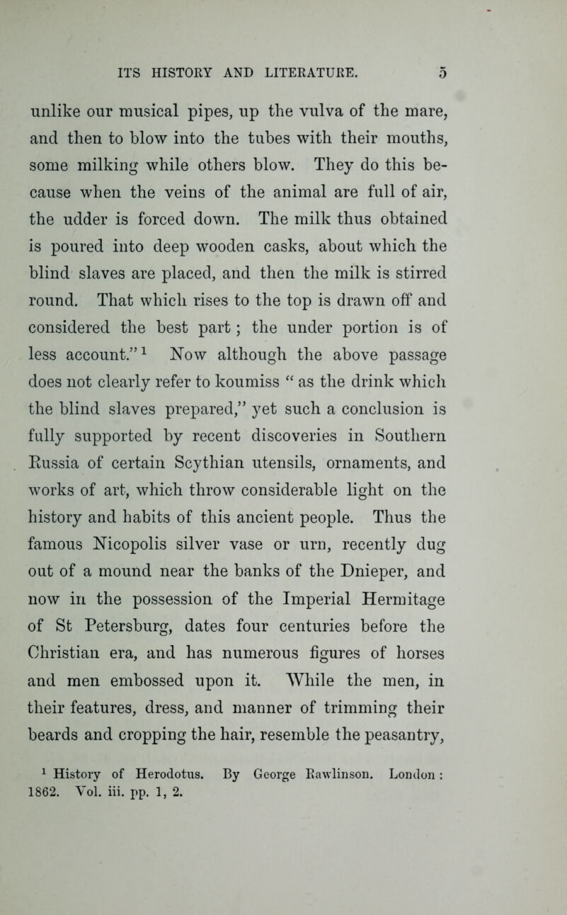 unlike our musical pipes, up the vulva of the mare, and then to blow into the tubes with their mouths, some milking while others blow. They do this be- cause when the veins of the animal are full of air, the udder is forced down. The milk thus obtained is poured into deep wooden casks, about which the blind slaves are placed, and then the milk is stirred round. That which rises to the top is drawn off and considered the best part; the under portion is of less account.”1 Now although the above passage does not clearly refer to koumiss “ as the drink which the blind slaves prepared,” yet such a conclusion is fully supported by recent discoveries in Southern Eussia of certain Scythian utensils, ornaments, and works of art, which throw considerable light on the history and habits of this ancient people. Thus the famous Nicopolis silver vase or urn, recently dug out of a mound near the banks of the Dnieper, and now in the possession of the Imperial Hermitage of St Petersburg, dates four centuries before the Christian era, and has numerous figures of horses and men embossed upon it. While the men, in their features, dress, and manner of trimming their beards and cropping the hair, resemble the peasantry, 1 History of Herodotus. By George Ravvlinson. London: 1862. Yol. iii. pp. 1, 2.