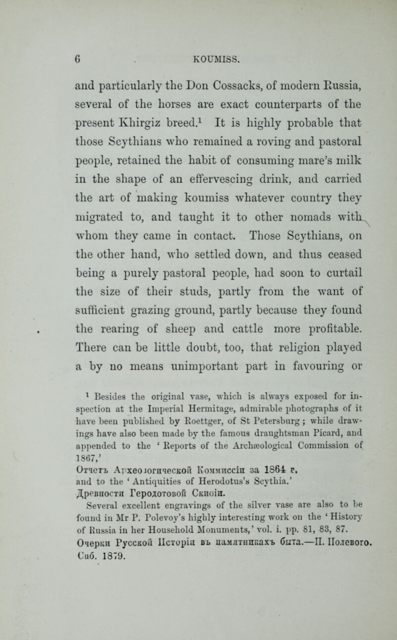 and particularly the Don Cossacks, of modern Russia, several of the horses are exact counterparts of the present Khirgiz breed.1 It is highly probable that those Scythians who remained a roving and pastoral people, retained the habit of consuming mare’s milk in the shape of an effervescing drink, and carried the art of making koumiss whatever country they migrated to, and taught it to other nomads withu whom they came in contact. Those Scythians, on the other hand, who settled down, and thus ceased being a purely pastoral people, had soon to curtail the size of their studs, partly from the want of sufficient grazing ground, partly because they found the rearing of sheep and cattle more profitable. There can be little doubt, too, that religion played a by no means unimportant part in favouring or 1 Besides tlie original vase, which is always exposed for in- spection at the Imperial Hermitage, admirable photographs of it have been published by Roettger, of St Petersburg; while draw- ings have also been made by the famous draughtsman Picard, and appended to the ‘ Reports of the Archaeological Commission of 1867/ Othctl Apxeo JornqecKoft KoMMttccin 3a 1S64 r, and to the ‘ Antiquities of Herodotus’s Scythia.’ JtpeBnocTH repojoTOBon CKnoin. Several excellent engravings of the silver vase are also to be found in Mr P. Polevoy’s highly interesting work on the ‘ History of Russia in her Household Monuments,’ vol. i. pp. 81, 83, 87. OqepKn PyccKon IIcTopiu bl uaMHTHnuax't <5ma.—II. IIo.ieBoro, Cuo. 1879.