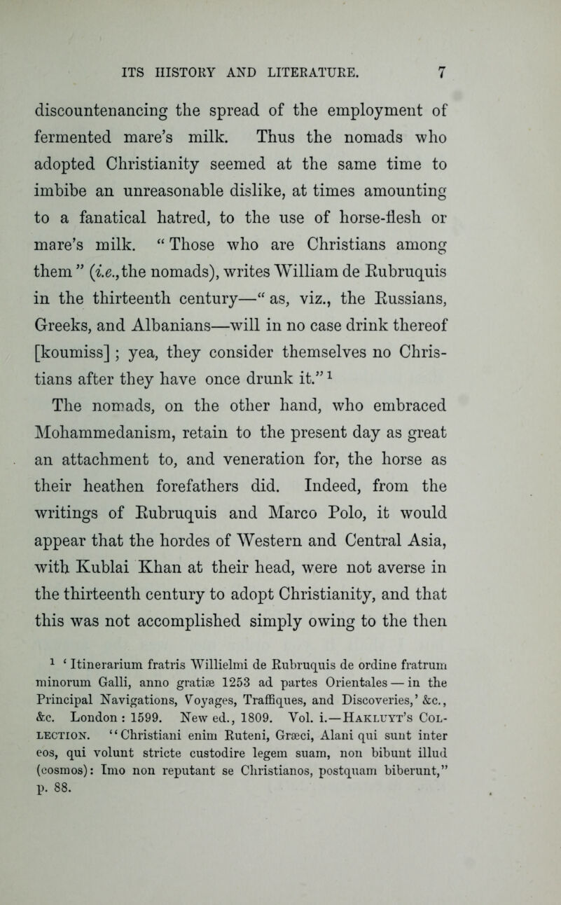 discountenancing the spread of the employment of fermented mare’s milk. Thus the nomads who adopted Christianity seemed at the same time to imbibe an unreasonable dislike, at times amounting to a fanatical hatred, to the use of horse-flesh or mare’s milk. “ Those who are Christians among them ” (i.e., the nomads), writes William de Eubruquis in the thirteenth century—“ as, viz., the Russians, Greeks, and Albanians—will in no case drink thereof [koumiss] ; yea, they consider themselves no Chris- tians after they have once drunk it.”1 The nomads, on the other hand, who embraced Mohammedanism, retain to the present day as great an attachment to, and veneration for, the horse as their heathen forefathers did. Indeed, from the writings of Eubruquis and Marco Polo, it would appear that the hordes of Western and Central Asia, with Kublai Khan at their head, were not averse in the thirteenth century to adopt Christianity, and that this was not accomplished simply owing to the then 1 ‘ Itinerarium fratris Willielmi de Eubruquis de ordine fratrum minorum Galli, anno gratiae 1253 ad partes Orientates — in the Principal Navigations, Voyages, Traffiques, and Discoveries,’ &c., &c. London : 1599. New ed., 1809. Yol. i.—Hakluyt’s Col- lection. “Christiani enim Ruteni, Graeci, Alani qui sunt inter eos, qui volunt stricte custodire legem suam, non bibunt illud (cosmos): Imo non reputant se Christianos, postquam biberunt,” p. 88.