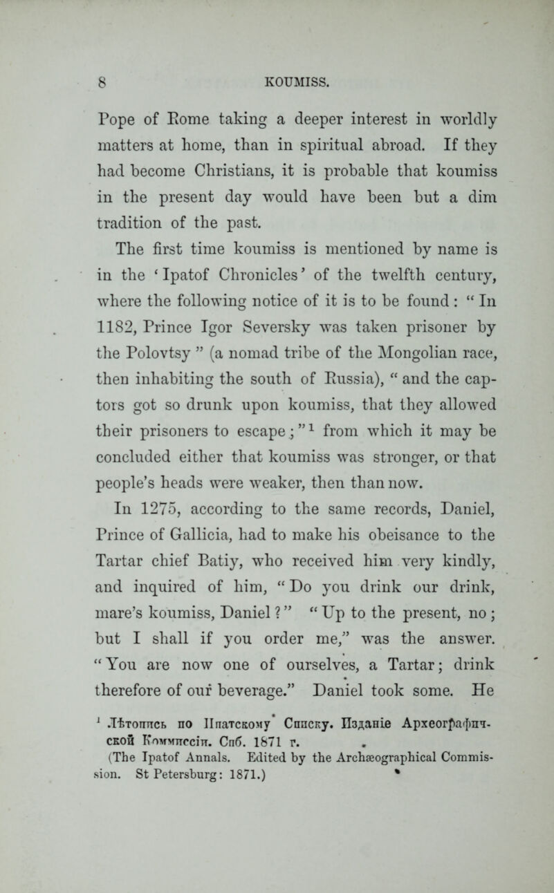 Pope of Pome taking a deeper interest in worldly matters at home, than in spiritual abroad. If they had become Christians, it is probable that koumiss in the present day would have been but a dim tradition of the past. The first time koumiss is mentioned by name is in the ‘ Ipatof Chronicles, of the twelfth century, where the following notice of it is to be found : “ In 1182, Prince Igor Seversky was taken prisoner by the Polovtsy ” (a nomad tribe of the Mongolian race, then inhabiting the south of Eussia), “ and the cap- tors got so drunk upon koumiss, that they allowed their prisoners to escape.;”1 from which it may be concluded either that koumiss was stronger, or that people’s heads were weaker, then than now. In 1275, according to the same records, Daniel, Prince of Gallicia, had to make his obeisance to the Tartar chief Batiy, who received him very kindly, and inquired of him, “ Do you drink our drink, mare’s koumiss, Daniel ? ” “ Up to the present, no ; but I shall if you order me,” was the answer. “You are now one of ourselves, a Tartar; drink therefore of our beverage.” Daniel took some. He 1 .ItTOTiTTCB no IlnaTCKony Cnncny. ILuaHie Apxeorfalmn- cko3 KnufMTTcciir. Cn6. 1871 r. (The Ipatof Annals. Edited by the Archseographical Commis- sion. St Petersburg: 1871.) %