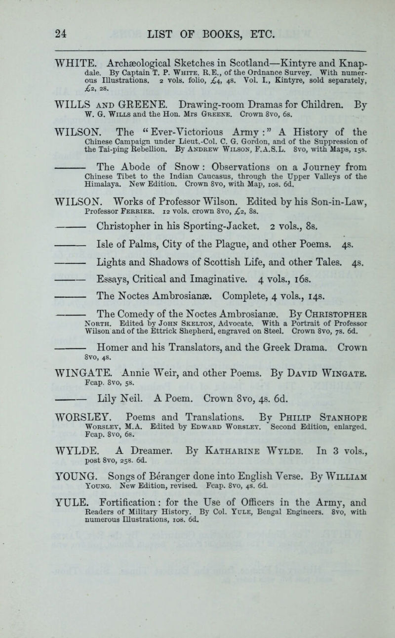WHITE. Archaeological Sketches in Scotland—Kintyre and Knap- dale. By Captain T. P. White. R.E., of the Ordnance Survey. With numer- ous Illustrations. 2 vols. folio, £4, 4s. Yol. I., Kintyre, sold separately, £2, 2S. WILLS and GREENE. Drawing-room Dramas for Children. By W. G. Wills and the Hon. Mrs Greene. Crown 8vo, 6s. WILSON. The “ Ever-Victorious Army : ” A History of the Chinese Campaign under Lieut.-Col. C. G. Gordon, and of the Suppression of the Tai-ping Rebellion. By Andrew Wilson, F.A.S.L. 8vo, with Maps, 15s. The Abode of Snow : Observations on a Journey from Chinese Tibet to the Indian Caucasus, through the Upper Valleys of the Himalaya. New Edition. Crown 8vo, with Map, 10s. 6d. WILSON. Works of Professor Wilson. Edited by his Son-in-Law, Professor Ferrier. 12 vols. crown 8vo, £2, 8s. Christopher in his Sporting-Jacket. 2 vols., 8s. Isle of Palms, City of the Plague, and other Poems. 4s. Lights and Shadows of Scottish Life, and other Tales. 4s. Essays, Critical and Imaginative. 4 vols., 16s. The Noctes Ambrosianae. Complete, 4 vols., 14s. The Comedy of the Noctes Ambrosiange. By Christopher North. Edited by John Skelton, Advocate. With a Portrait of Professor Wilson and of the Ettrick Shepherd, engraved on Steel. Crown 8vo, 7s. 6d. Homer and his Translators, and the Greek Drama. Crown 8vo, 4s. WINGATE. Annie Weir, and other Poems. By David Wingate. Fcap. 8vo, 5s. Lily Neil. A Poem. Crown 8vo, 4s. 6d. WORSLEY. Poems and Translations. By Philip Stanhope Worsley, M.A. Edited by Edward Worsley. * Second Edition, enlarged. Fcap. 8vo, 6s. WYLDE. A Dreamer. By Katharine Wylde. In 3 vols., post 8vo, 25s. 6d. YOUNG. Songs of Beranger done into English Verse. By William Young. New Edition, revised. Fcap. 8vo, 4s. 6d. YULE. Fortification: for the Use of Officers in the Army, and Readers of Military History. By Col. Yule, Bengal Engineers. 8vo, with numerous Illustrations, 10s. 6d.
