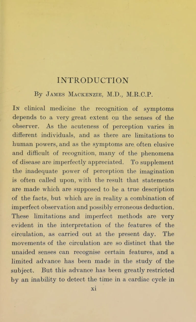 By James Mackenzie, M.D., M.R.C.P. In clinical medicine the recognition of symptoms depends to a very great extent on the senses of the observer. As the acuteness of perception varies in different individuals, and as there are limitations to human powers, and as the symptoms are often elusive and difficult of recognition, many of the phenomena of disease are imperfectly appreciated. To supplement the inadequate power of perception the imagination is often called upon, with the result that statements are made which are supposed to be a true description of the facts, but which are in reality a combination of imperfect observation and possibly erroneous deduction. These limitations and imperfect methods are very evident in the interpretation of the features of the circulation, as carried out at the present day. The movements of the circulation are so distinct that the unaided senses can recognise certain features, and a limited advance has been made in the study of the subject. But this advance has been greatly restricted by an inability to detect the time in a cardiac cycle in