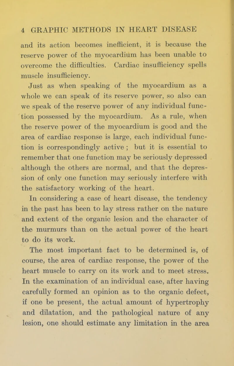 and its action becomes inefficient, it is because the reserve power of the myocardium has been unable to overcome the difficulties. Cardiac insufficiency spells muscle insufficiency. Just as when speaking of the myocardium as a whole we can speak of its reserve power, so also can we speak of the reserve power of any individual func- tion possessed by the myocardium. As a rule, when the reserve power of the myocardium is good and the area of cardiac response is large, each individual func- tion is correspondingly active ; but it is essential to remember that one function may be seriously depressed although the others are normal, and that the depres- sion of only one function may seriously interfere with the satisfactory working of the heart. In considering a case of heart disease, the tendency in the past has been to lay stress rather on the nature and extent of the organic lesion and the character of the murmurs than on the actual power of the heart to do its work. The most important fact to be determined is, of course, the area of cardiac response, the power of the heart muscle to carry on its work and to meet stress. In the examination of an individual case, after having carefully formed an opinion as to the organic defect, if one be present, the actual amount of hypertrophy and dilatation, and the pathological nature of any lesion, one should estimate any limitation in the area