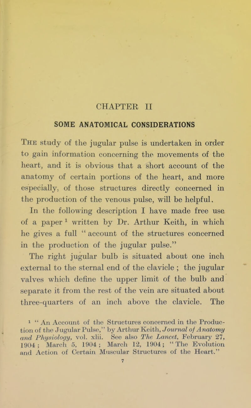 SOME ANATOMICAL CONSIDERATIONS The study of the jugular pulse is undertaken in order to gain information concerning the movements of the heart, and it is obvious that a short account of the anatomy of certain portions of the heart, and more especially, of those structures directly concerned in the production of the venous pulse, will be helpful. In the following description I have made free use of a paper ^ written by Dr. Arthur Keith, in which he gives a full “ account of the structures concerned in the production of the jugular pulse.” The right jugular bulb is situated about one inch external to the sternal end of the clavicle ; the jugular valves which define the upper limit of the bulb and separate it from the rest of the vein are situated about three-quarters of an inch above the clavicle. The 1 “ An Account of the Structures concerned in tlie Produc- tion of the Jugular Pulse,” by Arthur Keith, JowrnaZ of Anatomy and Physiology, vol. xlii. See also The Lancet, February 27, 1904; Marcli 5, 1904; March 12, 1904; “The Evolution and Action of Certain Muscular Structui'es of the Heart.”