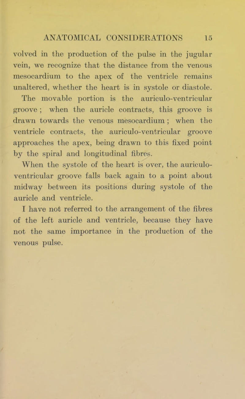 volved in the production of the pulse in the jugular vein, we recognize that the distance from the venous mesocardium to the apex of the ventricle remains unaltered, whether the heart is in systole or diastole. The movable portion is tlie auriculo-ventricular groove ; when the auricle contracts, this groove is drawn towards the venous mesocardium ; when the ventricle contracts, the auriculo-ventricular groove approaches the apex, being drawn to this fixed point by the spiral and longitudinal fibres. When the systole of the heart is over, the auriculo- ventricular groove falls back again to a point about midway between its positions during systole of the auricle and ventricle. I have not referred to the arrangement of the fibres of the left auricle and ventricle, because they have not the same importance in the production of the venous pulse.