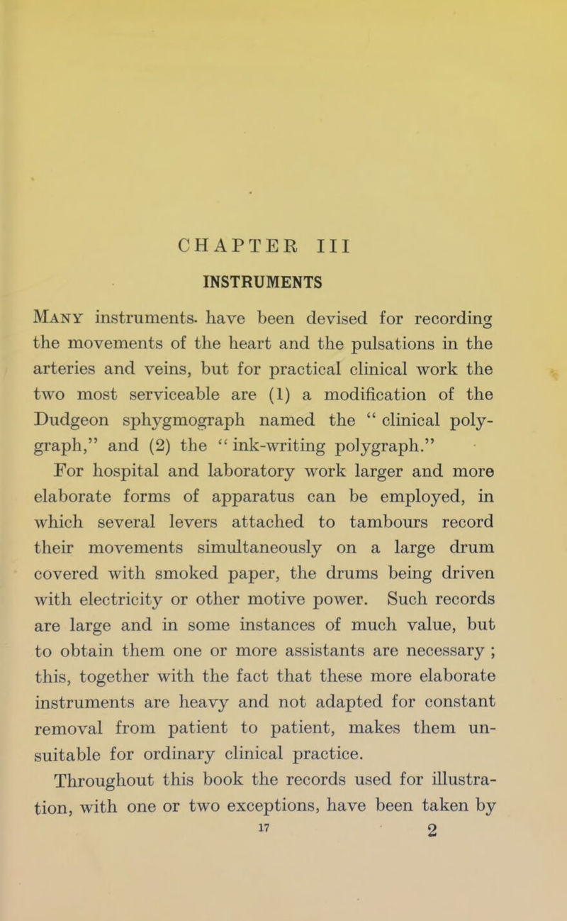 CHAPTER III INSTRUMENTS Many instruments, have been devised for recording the movements of the heart and the pulsations in the arteries and veins, but for practical clinical work the two most serviceable are (1) a modification of the Dudgeon sphygmograph named the “ clinical poly- graph,” and (2) the “ ink-writing polygraph.” For hospital and laboratory work larger and more elaborate forms of apparatus can be employed, in which several levers attached to tambours record their movements simultaneously on a large drum covered with smoked paper, the drums being driven with electricity or other motive power. Such records are large and in some instances of much value, but to obtain them one or more assistants are necessary ; this, together with the fact that these more elaborate instruments are heavy and not adapted for constant removal from patient to patient, makes them un- suitable for ordinary clinical practice. Throughout this book the records used for illustra- tion, with one or two exceptions, have been taken by