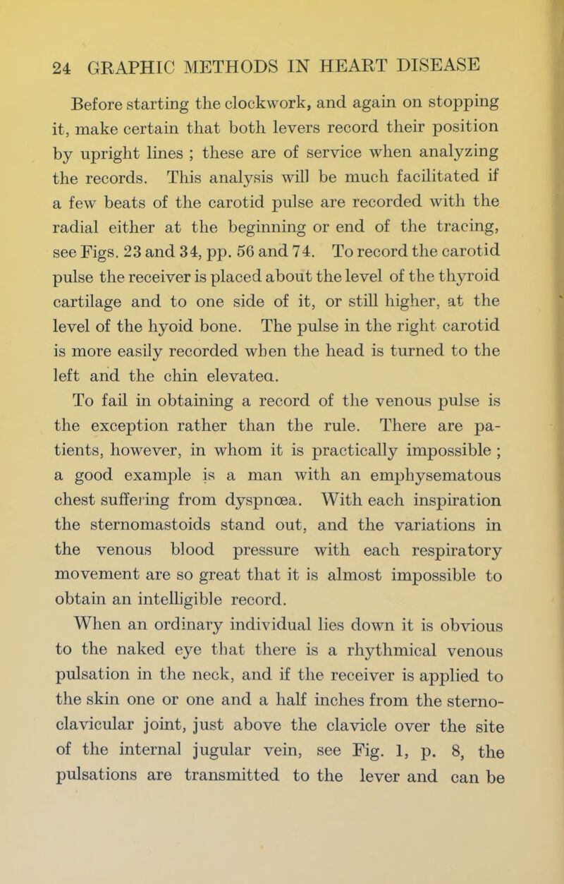 Before starting the clockwork, and again on stopping it, make certain that both levers record their position by upright lines ; these are of service when analyzing the records. This analysis will be much facilitated if a few beats of the carotid pulse are recorded with the radial either at the beginning or end of the tracing, see Figs. 23 and 3 4, pp. 56 and 74. To record the carotid pulse the receiver is placed about the level of the thyroid cartilage and to one side of it, or stiU higher, at the level of the hyoid bone. The pulse in the right carotid is more easily recorded when the head is turned to the left and the chin elevatea. To fail in obtaining a record of the venous pulse is the exception rather than the rule. There are pa- tients, however, in whom it is practically impossible ; a good example is a man with an emphysematous chest suffeiing from dyspnoea. With each inspiration the sternomastoids stand out, and the variations in the venous blood pressure with each respiratory movement are so great that it is almost impossible to obtain an intelligible record. When an ordinary individual lies down it is obvious to the naked eye that there is a rhythmical venous pulsation in the neck, and if the receiver is applied to the skin one or one and a half inches from the sterno- clavicular joint, just above the clavicle over the site of the internal jugular vein, see Fig. 1, p. 8, the pulsations are transmitted to the lever and can be