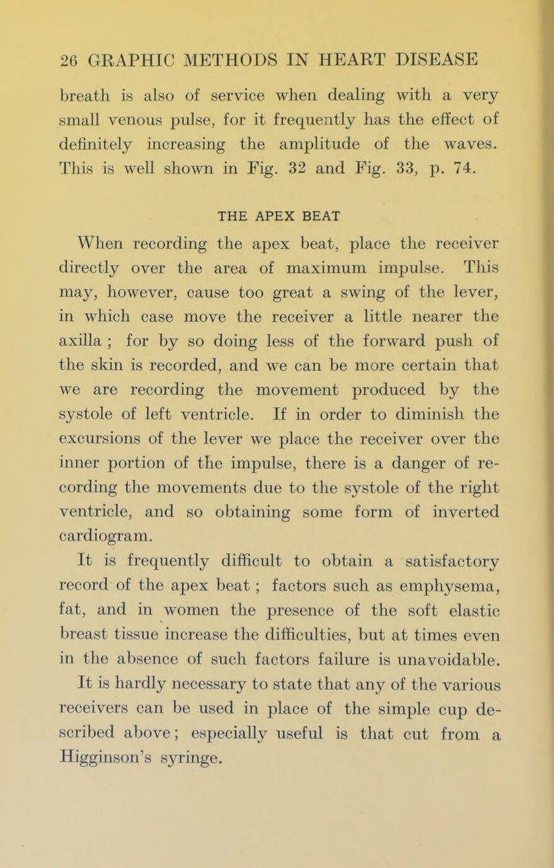 breath is also of service when dealing with a very small venous pulse, for it frequently has the effect of definitely increasing the amplitude of the waves. This is well shown in Fig. 32 and Fig. 33, p. 74. THE APEX BEAT When recording the apex beat, place the receiver directly over the area of maximum impulse. This may, however, cause too great a swing of the lever, in which case move the receiver a little nearer the axilla ; for by so doing less of the forward push of the skin is recorded, and we can be more certain that we are recording the movement produced by the systole of left ventricle. If in order to diminish the excursions of the lever we place the receiver over the inner portion of the impulse, there is a danger of re- cording the movements due to the systole of the right ventricle, and so obtaining some form of inverted cardiogram. It is frequently difficult to obtain a satisfactory record of the apex beat; factors such as emphysema, fat, and in women the presence of the soft elastic breast tissue increase the difficulties, but at times even in the absence of such factors failure is unavoidable. It is hardly necessary to state that any of the various receivers can be used in place of the simple cup de- scribed above; especially useful is that cut from a Higginson’s syringe.